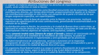 Atribuciones del congreso
• 1. Legislar en materia aduanera. Establecer los derechos de importación y exportación, los
cuales, serán uniformes en toda la Nación.
• 2. Imponer contribuciones indirectas como facultad concurrente con las provincias. Imponer
contribuciones directas, por tiempo determinado, proporcionalmente iguales en la Nación.
Las contribuciones previstas en este inciso, con excepción de la parte o el total de las que
tengan asignación específica, son coparticipables.
• Una ley convenio, sobre la base de acuerdos entre la Nación y las provincias, instituirá
regímenes de coparticipación de estas contribuciones, garantizando la automaticidad en la
remisión de los fondos.
• La distribución entre la Nación, las provincias y la ciudad de Buenos Aires y entre éstas, se
efectuará en relación directa a las competencias, servicios y funciones de cada una de ellas
contemplando criterios objetivos de reparto; será equitativa, solidaria.
• La ley convenio tendrá como Cámara de origen el Senado y deberá ser sancionada con la
mayoría absoluta de la totalidad de los miembros de cada Cámara, no podrá ser
modificada unilateralmente ni reglamentada y será aprobada por las provincias.
• No habrá transferencia de competencias, servicios o funciones sin la respectiva
reasignación de recursos, aprobada por ley del Congreso cuando correspondiere y por la
provincia interesada o la ciudad de Buenos Aires en su caso.
• Un organismo fiscal federal tendrá a su cargo el control y fiscalización de la ejecución de lo
establecido en este inciso, según lo determina la ley, la que deberá asegurar la
representación de todas las provincias y la ciudad de Buenos Aires en su composición.
 