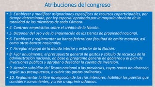 Atribuciones del congreso
• 3. Establecer y modificar asignaciones específicas de recursos coparticipables, por
tiempo determinado, por ley especial aprobada por la mayoría absoluta de la
totalidad de los miembros de cada Cámara.
• 4. Contraer empréstitos sobre el crédito de la Nación.
• 5. Disponer del uso y de la enajenación de las tierras de propiedad nacional.
• 6. Establecer y reglamentar un banco federal con facultad de emitir moneda, así
como otros bancos nacionales.
• 7. Arreglar el pago de la deuda interior y exterior de la Nación.
• 8. Fijar anualmente, el presupuesto general de gastos y cálculo de recursos de la
administración nacional, en base al programa general de gobierno y al plan de
inversiones públicas y aprobar o desechar la cuenta de inversión.
• 9. Acordar subsidios del Tesoro nacional a las provincias, cuyas rentas no alcancen,
según sus presupuestos, a cubrir sus gastos ordinarios.
• 10. Reglamentar la libre navegación de los ríos interiores, habilitar los puertos que
considere convenientes, y crear o suprimir aduanas.
 
