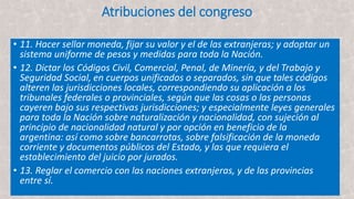 Atribuciones del congreso
• 11. Hacer sellar moneda, fijar su valor y el de las extranjeras; y adoptar un
sistema uniforme de pesos y medidas para toda la Nación.
• 12. Dictar los Códigos Civil, Comercial, Penal, de Minería, y del Trabajo y
Seguridad Social, en cuerpos unificados o separados, sin que tales códigos
alteren las jurisdicciones locales, correspondiendo su aplicación a los
tribunales federales o provinciales, según que las cosas o las personas
cayeren bajo sus respectivas jurisdicciones; y especialmente leyes generales
para toda la Nación sobre naturalización y nacionalidad, con sujeción al
principio de nacionalidad natural y por opción en beneficio de la
argentina: así como sobre bancarrotas, sobre falsificación de la moneda
corriente y documentos públicos del Estado, y las que requiera el
establecimiento del juicio por jurados.
• 13. Reglar el comercio con las naciones extranjeras, y de las provincias
entre sí.
 