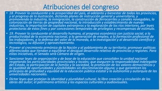 Atribuciones del congreso
• 18. Proveer lo conducente a la prosperidad del país, al adelanto y bienestar de todas las provincias,
y al progreso de la ilustración, dictando planes de instrucción general y universitaria, y
promoviendo la industria, la inmigración, la construcción de ferrocarriles y canales navegables, la
colonización de tierras de propiedad nacional, la introducción y establecimiento de nuevas
industrias, la importación de capitales extranjeros y la exploración de los ríos interiores, por leyes
protectoras de estos fines y por concesiones temporales de privilegios y recompensas de estímulo.
• 19. Proveer lo conducente al desarrollo humano, al progreso económico con justicia social, a la
productividad de la economía nacional, a la generación de empleo, a la formación profesional de
los trabajadores, a la defensa del valor de la moneda, a la investigación y al desarrollo científico y
tecnológico, su difusión y aprovechamiento.
• Proveer al crecimiento armónico de la Nación y al poblamiento de su territorio; promover políticas
diferenciadas que tiendan a equilibrar el desigual desarrollo relativo de provincias y regiones. Para
estas iniciativas, el Senado será Cámara de origen.
• Sancionar leyes de organización y de base de la educación que consoliden la unidad nacional
respetando las particularidades provinciales y locales; que aseguren la responsabilidad indelegable
del Estado, la participación de la familia y la sociedad, la promoción de los valores democráticos y
la igualdad de oportunidades y posibilidades sin discriminación alguna; y que garanticen los
principios de gratuidad y equidad de la educación pública estatal y la autonomía y autarquía de las
universidades nacionales.
• Dictar leyes que protejan la identidad y pluralidad cultural, la libre creación y circulación de las
obras del autor; el patrimonio artístico y los espacios culturales y audiovisuales.
 