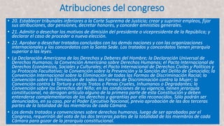 Atribuciones del congreso
• 20. Establecer tribunales inferiores a la Corte Suprema de Justicia; crear y suprimir empleos, fijar
sus atribuciones, dar pensiones, decretar honores, y conceder amnistías generales.
• 21. Admitir o desechar los motivos de dimisión del presidente o vicepresidente de la República; y
declarar el caso de proceder a nueva elección.
• 22. Aprobar o desechar tratados concluidos con las demás naciones y con las organizaciones
internacionales y los concordatos con la Santa Sede. Los tratados y concordatos tienen jerarquía
superior a las leyes.
• La Declaración Americana de los Derechos y Deberes del Hombre; la Declaración Universal de
Derechos Humanos; la Convención Americana sobre Derechos Humanos; el Pacto Internacional de
Derechos Económicos, Sociales y Culturales; el Pacto Internacional de Derechos Civiles y Políticos y
su Protocolo Facultativo; la Convención sobre la Prevención y la Sanción del Delito de Genocidio; la
Convención Internacional sobre la Eliminación de todas las Formas de Discriminación Racial; la
Convención sobre la Eliminación de todas las Formas de Discriminación contra la Mujer; la
Convención contra la Tortura y otros Tratos o Penas Crueles, Inhumanos o Degradantes; la
Convención sobre los Derechos del Niño; en las condiciones de su vigencia, tienen jerarquía
constitucional, no derogan artículo alguno de la primera parte de esta Constitución y deben
entenderse complementarios de los derechos y garantías por ella reconocidos. Sólo podrán ser
denunciados, en su caso, por el Poder Ejecutivo Nacional, previa aprobación de las dos terceras
partes de la totalidad de los miembros de cada Cámara.
• Los demás tratados y convenciones sobre derechos humanos, luego de ser aprobados por el
Congreso, requerirán del voto de las dos terceras partes de la totalidad de los miembros de cada
Cámara para gozar de la jerarquía constitucional.
 