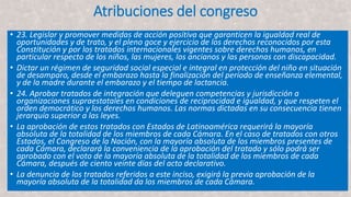 Atribuciones del congreso
• 23. Legislar y promover medidas de acción positiva que garanticen la igualdad real de
oportunidades y de trato, y el pleno goce y ejercicio de los derechos reconocidos por esta
Constitución y por los tratados internacionales vigentes sobre derechos humanos, en
particular respecto de los niños, las mujeres, los ancianos y las personas con discapacidad.
• Dictar un régimen de seguridad social especial e integral en protección del niño en situación
de desamparo, desde el embarazo hasta la finalización del período de enseñanza elemental,
y de la madre durante el embarazo y el tiempo de lactancia.
• 24. Aprobar tratados de integración que deleguen competencias y jurisdicción a
organizaciones supraestatales en condiciones de reciprocidad e igualdad, y que respeten el
orden democrático y los derechos humanos. Las normas dictadas en su consecuencia tienen
jerarquía superior a las leyes.
• La aprobación de estos tratados con Estados de Latinoamérica requerirá la mayoría
absoluta de la totalidad de los miembros de cada Cámara. En el caso de tratados con otros
Estados, el Congreso de la Nación, con la mayoría absoluta de los miembros presentes de
cada Cámara, declarará la conveniencia de la aprobación del tratado y sólo podrá ser
aprobado con el voto de la mayoría absoluta de la totalidad de los miembros de cada
Cámara, después de ciento veinte días del acto declarativo.
• La denuncia de los tratados referidos a este inciso, exigirá la previa aprobación de la
mayoría absoluta de la totalidad da los miembros de cada Cámara.
 