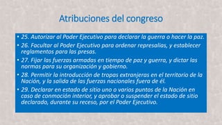 Atribuciones del congreso
• 25. Autorizar al Poder Ejecutivo para declarar la guerra o hacer la paz.
• 26. Facultar al Poder Ejecutivo para ordenar represalias, y establecer
reglamentos para las presas.
• 27. Fijar las fuerzas armadas en tiempo de paz y guerra, y dictar las
normas para su organización y gobierno.
• 28. Permitir la introducción de tropas extranjeras en el territorio de la
Nación, y la salida de las fuerzas nacionales fuera de él.
• 29. Declarar en estado de sitio uno o varios puntos de la Nación en
caso de conmoción interior, y aprobar o suspender el estado de sitio
declarado, durante su receso, por el Poder Ejecutivo.
 