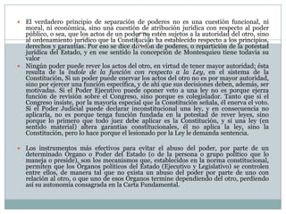  El verdadero principio de separación de poderes no es una cuestión funcional, ni
  moral, ni económica, sino una cuestión de atribución jurídica con respecto al poder
  público, o sea, que los actos de un poder no estén sujetos a la autoridad del otro, sino
  al ordenamiento jurídico que la Constitución ha establecido respecto a los principios,
  derechos y garantías. Por eso se dice división de poderes, o repartición de la potestad
  jurídica del Estado, y en ese sentido la concepción de Montesquieu tiene todavía su
  valor
 Ningún poder puede rever los actos del otro, en virtud de tener mayor autoridad; ésta
  resulta de la índole de la función con respecto a la Ley, en el sistema de la
  Constitución, Si un poder puede enervar los actos del otro no es por mayor autoridad,
  sino por ejercer una función específica, y de ahí que sus decisiones deben, además, ser
  motivadas. Si el Poder Ejecutivo puede oponer veto a una ley no es porque ejerza
  función de revisión sobre el Congreso, sino porque es colegislador. Tanto que si el
  Congreso insiste, por la mayoría especial que la Constitución señala, él enerva el voto.
  Si el Poder Judicial puede declarar inconstitucional una ley, y en consecuencia no
  aplicarla, no es porque tenga función fundada en la potestad de rever leyes, sino
  porque lo primero que todo juez debe aplicar es la Constitución, y si una ley (en
  sentido material) altera garantías constitucionales, él no aplica la ley, sino la
  Constitución, pero lo hace porque el lesionado por la Ley le demanda sentencia.

   Los instrumentos más efectivos para evitar el abuso del poder, por parte de un
    determinado Órgano o Poder del Estado (o de la persona o grupo político que lo
    maneja o preside), son los mecanismos que, establecidos en la norma constitucional,
    permiten que los Órganos políticos del Estado (Ejecutivo y Legislativo) se controlen
    entre ellos, de manera tal que no exista un abuso del poder por parte de uno con
    relación al otro, o que uno de esos Órganos termine dependiendo del otro, perdiendo
    así su autonomía consagrada en la Carta Fundamental.
 