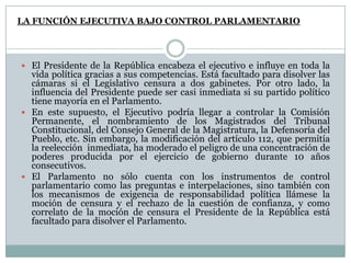 LA FUNCIÓN EJECUTIVA BAJO CONTROL PARLAMENTARIO




 El Presidente de la República encabeza el ejecutivo e influye en toda la
  vida política gracias a sus competencias. Está facultado para disolver las
  cámaras si el Legislativo censura a dos gabinetes. Por otro lado, la
  influencia del Presidente puede ser casi inmediata si su partido político
  tiene mayoría en el Parlamento.
 En este supuesto, el Ejecutivo podría llegar a controlar la Comisión
  Permanente, el nombramiento de los Magistrados del Tribunal
  Constitucional, del Consejo General de la Magistratura, la Defensoría del
  Pueblo, etc. Sin embargo, la modificación del artículo 112, que permitía
  la reelección inmediata, ha moderado el peligro de una concentración de
  poderes producida por el ejercicio de gobierno durante 10 años
  consecutivos.
 El Parlamento no sólo cuenta con los instrumentos de control
  parlamentario como las preguntas e interpelaciones, sino también con
  los mecanismos de exigencia de responsabilidad política llámese la
  moción de censura y el rechazo de la cuestión de confianza, y como
  correlato de la moción de censura el Presidente de la República está
  facultado para disolver el Parlamento.
 