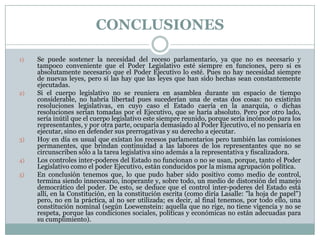 CONCLUSIONES

1)   Se puede sostener la necesidad del receso parlamentario, ya que no es necesario y
     tampoco conveniente que el Poder Legislativo esté siempre en funciones, pero si es
     absolutamente necesario que el Poder Ejecutivo lo esté. Pues no hay necesidad siempre
     de nuevas leyes, pero sí las hay que las leyes que han sido hechas sean constantemente
     ejecutadas.
2)   Si el cuerpo legislativo no se reuniera en asamblea durante un espacio de tiempo
     considerable, no habría libertad pues sucederían una de estas dos cosas: no existirán
     resoluciones legislativas, en cuyo caso el Estado caería en la anarquía, o dichas
     resoluciones serían tomadas por el Ejecutivo, que se haría absoluto. Pero por otro lado,
     sería inútil que el cuerpo legislativo este siempre reunido, porque sería incómodo para los
     representantes, y por otra parte, ocuparía demasiado al Poder Ejecutivo, el no pensaría en
     ejecutar, sino en defender sus prerrogativas y su derecho a ejecutar.
3)   Hoy en día es usual que existan los recesos parlamentarios pero también las comisiones
     permanentes, que brindan continuidad a las labores de los representantes que no se
     circunscriben sólo a la tarea legislativa sino además a la representativa y fiscalizadora.
4)   Los controles inter-poderes del Estado no funcionan o no se usan, porque, tanto el Poder
     Legislativo como el poder Ejecutivo, están conducidos por la misma agrupación política.
5)   En conclusión tenemos que, lo que pudo haber sido positivo como medio de control,
     termina siendo innecesario, inoperante y, sobre todo, un medio de distorsión del manejo
     democrático del poder. De esto, se deduce que el control inter-poderes del Estado está
     allí, en la Constitución, en la constitución escrita (como diría Lasalle: "la hoja de papel")
     pero, no en la práctica, al no ser utilizada; es decir, al final tenemos, por todo ello, una
     constitución nominal (según Loewenstein: aquella que no rige, no tiene vigencia y no se
     respeta, porque las condiciones sociales, políticas y económicas no están adecuadas para
     su cumplimiento).
 
