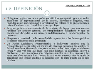 PODER LEGISLATIVO
 1.2. DEFINICIÓN
 El órgano legislativo es un poder constituido, compuesto por una o dos
  asambleas de representantes de la nación, libremente elegidos, cuya
  finalidad es de dar expresión a la voluntad del estado en lo que se refiere a
  la función de elaborar, modificar o derogar leyes.
 Se encarga fundamentalmente de la emisión de leyes, que son normas
  jurídicas de alcance general, de cumplimiento obligatorio y que se
  encuentran dirigidas a un número indeterminado o indeterminable de
  personas.
 Surge como resultado de la necesidad de representar a las fuerzas políticas
  y sociales existentes en la población.
 Un Poder Legislativo representativo e influyente implica que la
  representación debía estar en manos de diversas personas, las cuales, en
  formal asamblea, tiene cada una, o en unión con las otras, el poder de hacer
  leyes; y una vez que las leyes han sido hechas, la asamblea vuelve a
  disolverse, y sus miembros son entonces simples súbditos, sujetos a las
  leyes que ellos mismos han hecho; lo cual es un nuevo y seguro modo de
  garantizar que tengan cuidado de hacerlas con la mira puesta en el bien
  público.
 