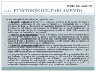 PODER LEGISLATIVO

1.4.- FUNCIONES DEL PARLAMENTO
Las funciones principales del órgano legislativo son:
 La función legislativa la ejerce el Congreso a través de la dación de leyes y
   resoluciones legislativas, en este caso la función es compartida con el órgano
   Ejecutivo. Si bien la delegación de facultades legislativas está consagrado en la
   Constitución del Estado, sin embargo, la facilidad con la que le Parlamento se
   desprende de esta función ha traído como consecuencia un rápido deterioro de esta
   institución y un desprestigio casi general.
 La función de fiscalización la ejerce el Congreso como un medio de control de los
   actos del poder político. Esta es, quizá la función que modernamente le da mayor
   legitimidad. Lamentablemente, en nuestro país, el Parlamento muestra una conducta
   temerosa frente al Ejecutivo. El incumplimiento de esta función abre la puerta a la
   impunidad de los altos funcionarios del Gobierno.
 Y la función de representación convierte al órgano legislativo en el ámbito natural
   en donde se refleja la voluntad nacional. En efecto, en los Parlamentos se encuentran,
   como ningún otro órgano, representadas todas las tendencias políticas del país, al que
   llegan mediante el sistema de representación proporcional.
 Las funciones de un Parlamento moderno no se agotan en la función legislativa, sino
   que incluyen funciones tan importantes como las de control y fiscalización del
   Gobierno, a través de mecanismos de control directo, como las interpelaciones, el
   rechazo de la cuestión de confianza o la censura ministerial. Así mismo, el Congreso
   emplea mecanismos de control indirecto, como la estación de preguntas, el pedido de
   información, las invitaciones para informar y las comisiones investigadoras.
 