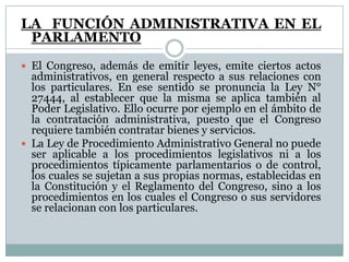 LA FUNCIÓN ADMINISTRATIVA EN EL
 PARLAMENTO
 El Congreso, además de emitir leyes, emite ciertos actos
  administrativos, en general respecto a sus relaciones con
  los particulares. En ese sentido se pronuncia la Ley N°
  27444, al establecer que la misma se aplica también al
  Poder Legislativo. Ello ocurre por ejemplo en el ámbito de
  la contratación administrativa, puesto que el Congreso
  requiere también contratar bienes y servicios.
 La Ley de Procedimiento Administrativo General no puede
  ser aplicable a los procedimientos legislativos ni a los
  procedimientos típicamente parlamentarios o de control,
  los cuales se sujetan a sus propias normas, establecidas en
  la Constitución y el Reglamento del Congreso, sino a los
  procedimientos en los cuales el Congreso o sus servidores
  se relacionan con los particulares.
 