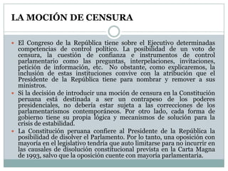 LA MOCIÓN DE CENSURA

 El Congreso de la República tiene sobre el Ejecutivo determinadas
  competencias de control político. La posibilidad de un voto de
  censura, la cuestión de confianza e instrumentos de control
  parlamentario como las preguntas, interpelaciones, invitaciones,
  petición de información, etc. No obstante, como explicaremos, la
  inclusión de estas instituciones convive con la atribución que el
  Presidente de la República tiene para nombrar y remover a sus
  ministros.
 Si la decisión de introducir una moción de censura en la Constitución
  peruana está destinada a ser un contrapeso de los poderes
  presidenciales, no debería estar sujeta a las correcciones de los
  parlamentarismos contemporáneos. Por otro lado, cada forma de
  gobierno tiene su propia lógica y mecanismos de solución para la
  crisis de estabilidad.
 La Constitución peruana confiere al Presidente de la República la
  posibilidad de disolver el Parlamento. Por lo tanto, una oposición con
  mayoría en el legislativo tendría que auto limitarse para no incurrir en
  las causales de disolución constitucional prevista en la Carta Magna
  de 1993, salvo que la oposición cuente con mayoría parlamentaria.
 