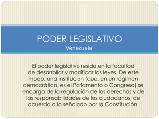 Venezuela
PODER LEGISLATIVO
El poder legislativo reside en la facultad
de desarrollar y modificar las leyes. De este
modo, una institución (que, en un régimen
democrático, es el Parlamento o Congreso) se
encarga de la regulación de los derechos y de
las responsabilidades de los ciudadanos, de
acuerdo a lo señalado por la Constitución.
 