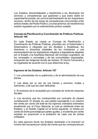 Los Estados descentralizarán y transferirán a los Municipios los
servicios y competencias que gestionen y que éstos estén en
capacidad de prestar, así como la administración de los respectivos
recursos, dentro de las áreas de competencias concurrentes entre
ambos niveles del PoderPúblico.Los mecanismos de transferencia
estarán regulados por el ordenamiento jurídico estadal.
Consejo de Planificacióny Coordinación de Políticas Públicas.
Artículo 166
En cada Estado se creará un Consejo de Planificación y
Coordinación de Políticas Públicas, presidido por el Gobernador o
Gobernadora e integrado por los Alcaldes o Alcaldesas, los
directores o directoras estadales de los ministerios; y una
representaciónde los legisladores elegidos o legisladoras elegidas
por el Estado a la Asamblea Nacional, del Consejo Legislativo, de
los concejales o concejalas y de las comunidades organizadas,
incluyendo las indígenas donde las hubiere. El mismo funcionará y
se organizará de acuerdo con lo que determine la ley.
Ingresos de los Estados. Artículo 167
1. Los procedentes de su patrimonio y de la administración de sus
bienes.
2. Las tasas por el uso de sus bienes y servicios, multas y
sanciones, y las que les sean atribuidas.
3. El producto de lo recaudado por concepto de venta de especies
fiscales.
4. Los recursos que les correspondan por concepto de situado
constitucional. El situado es una partida equivalente a un máximo
del veinte por ciento del total de los ingresos ordinarios estimados
anualmente por el Fisco Nacional, la cual se distribuirá entre los
Estados y el Distrito Capital en la forma siguiente: un treinta por
ciento de dicho porcentaje por partes iguales, y el setenta por ciento
restante en proporción a la población de cada una de dichas
entidades.
En cada ejercicio fiscal, los Estados destinarán a la inversión un
mínimo del cincuenta por ciento del monto que les corresponda por
 
