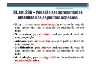 RI, art. 206 – Poderão ser apresentadas
emendas das seguintes espécies:
üSubstitutivas, para suceder qualquer parte do texto de
uma proposição, sem a intenção de substituí-la no seu
todo;
üSupressivas, para eliminar qualquer parte do texto de
uma proposição;
üAditivas, para acrescentar qualquer parte ao texto de
uma proposição;
üModificativas, para alterar qualquer parte do texto de
uma proposição, sem a intenção de substituí-la no seu
todo;
üde Redação, para corrigir falhas de redação ou de
técnica legislativa.
 