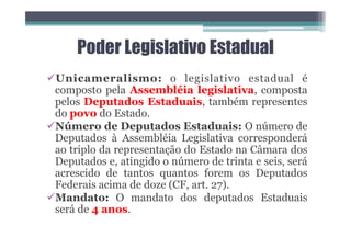 Poder Legislativo Estadual
üUnicameralismo: o legislativo estadual é
composto pela Assembléia legislativa, composta
pelos Deputados Estaduais, também representes
do povo do Estado.
üNúmero de Deputados Estaduais: O número de
Deputados à Assembléia Legislativa corresponderá
ao triplo da representação do Estado na Câmara dos
Deputados e, atingido o número de trinta e seis, será
acrescido de tantos quantos forem os Deputados
Federais acima de doze (CF, art. 27).
üMandato: O mandato dos deputados Estaduais
será de 4 anos.
 