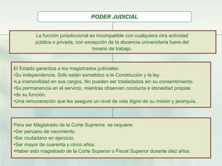 PODER JUDICIAL La función jurisdiccional es incompatible con cualquiera otra actividad  pública o privada, con excepción de la docencia universitaria fuera del  horario de trabajo.   El Estado garantiza a los magistrados judiciales: Su independencia. Sólo están sometidos a la Constitución y la ley. La inamovilidad en sus cargos. No pueden ser trasladados sin su consentimiento. Su permanencia en el servicio, mientras observen conducta e idoneidad propias  de su función. Una remuneración que les asegure un nivel de vida digno de su misión y jerarquía. Para ser Magistrado de la Corte Suprema  se requiere: Ser peruano de nacimiento. Ser ciudadano en ejercicio. Ser mayor de cuarenta y cinco años. Haber sido magistrado de la Corte Superior o Fiscal Superior durante diez años. 