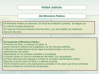 Del Ministerio Público El Ministerio Público es autónomo. El Fiscal de la Nación lo preside.  Es elegido por  la Junta de Fiscales Supremos.  El cargo de Fiscal de la Nación dura tres años, y es  prorrogable, por reelección,  sólo por otros dos.  Corresponde al Ministerio Público  : Promover de oficio, o a petición de parte, la  acción judicial en defensa de la legalidad y de los intereses públicos. Velar por la independencia de los órganos jurisdiccionales y por la recta  administración de justicia.   Representar en los procesos judiciales a la sociedad . Conducir desde su inicio la investigación del delito. Con tal propósito,  la Policía Nacional está obligada a cumplir los mandatos del Ministerio Público. Ejercitar la acción penal de oficio o a petición de parte. Emitir dictamen previo a las resoluciones judiciales en los casos que la ley contempla. Ejercer iniciativa en la formación de las leyes.   PODER JUDICIAL 