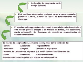 La función de congresista es de tiempo completo Está prohibido desempeñar cualquier cargo o ejercer cualquier profesión u oficio, durante las horas de funcionamiento del Congreso. El mandato del congresista es incompatible con el ejercicio de cualquiera otra función pública, excepto la de Ministro de Estado, y el desempeño, previa autorización del Congreso, de comisiones extraordinarias de carácter internacional. La función de congresista es, asimismo, incompatible con la condición de: Gerente -Apoderado -Representante Mandatario -Abogado -Accionista mayoritario Miembro del Directorio de empresas que tienen con el Estado contratos de: Obras -Suministro  Aprovisionamiento Que administran rentas públicas o prestan servicios públicos. 