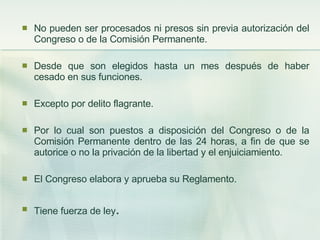 No pueden ser procesados ni presos sin previa autorización del Congreso o de la Comisión Permanente. Desde que son elegidos hasta un mes después de haber cesado en sus funciones. Excepto por delito flagrante. Por lo cual son puestos a disposición del Congreso o de la Comisión Permanente dentro de las 24 horas, a fin de que se autorice o no la privación de la libertad y el enjuiciamiento. El Congreso elabora y aprueba su Reglamento. Tiene fuerza de ley . 