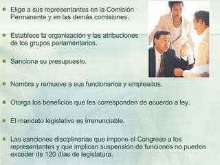 Elige a sus representantes en la Comisión Permanente y en las demás comisiones. Establece la organización y las atribuciones de los grupos parlamentarios. Sanciona su presupuesto. Nombra y remueve a sus funcionarios y empleados. Otorga los beneficios que les corresponden de acuerdo a ley. El mandato legislativo es irrenunciable. Las sanciones disciplinarias que impone el Congreso a los representantes y que implican suspensión de funciones no pueden exceder de 120 días de legislatura. 