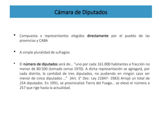 Cámara de Diputados
 Compuesta x representantes elegidos directamente por el pueblo de las
provincias y CABA
 A simple pluralidad de sufragios
• El número de diputados será de… “uno por cada 161.000 habitantes o fracción no
menor de 80.500 (tomado censo 1970). A dicha representación se agregará, por
cada distrito, la cantidad de tres diputados, no pudiendo en ningún caso ser
menor de cinco diputados …” (Art. 3° Dec- Ley 22847- 1983) Arrojó un total de
254 diputados. En 1991, se provincializó Tierra del Fuego… se elevó el número a
257 que rige hasta la actualidad.
 