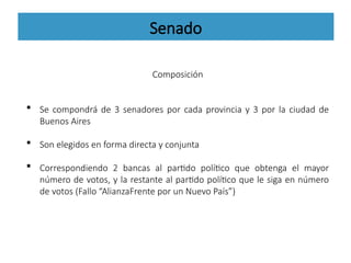 Senado
Composición
 Se compondrá de 3 senadores por cada provincia y 3 por la ciudad de
Buenos Aires
 Son elegidos en forma directa y conjunta
 Correspondiendo 2 bancas al partido político que obtenga el mayor
número de votos, y la restante al partido político que le siga en número
de votos (Fallo “AlianzaFrente por un Nuevo País”)
 