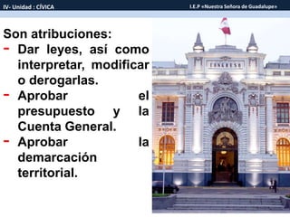 Son atribuciones:
- Dar leyes, así como
interpretar, modificar
o derogarlas.
- Aprobar el
presupuesto y la
Cuenta General.
- Aprobar la
demarcación
territorial.
IV- Unidad : CÍVICA I.E.P «Nuestra Señora de Guadalupe»
 