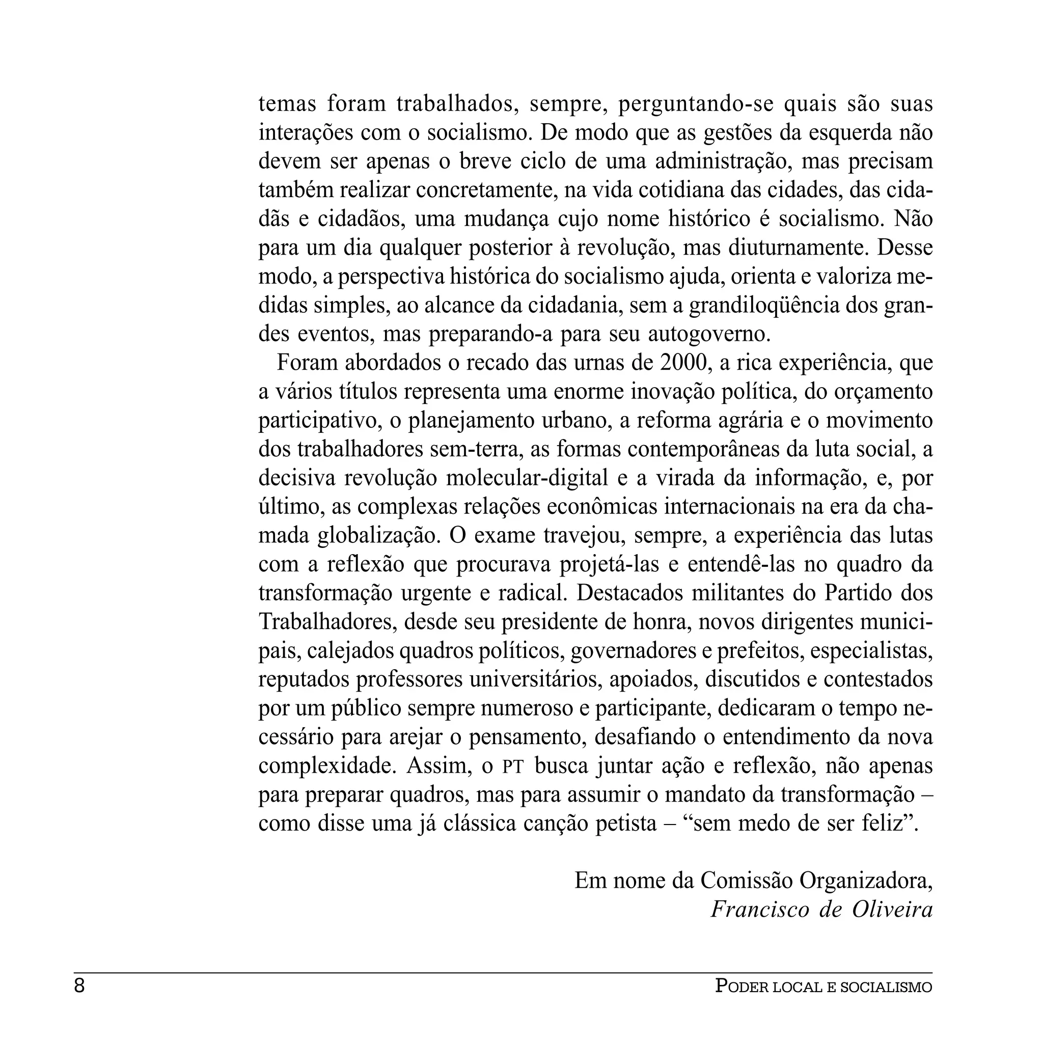 temas foram trabalhados, sempre, perguntando-se quais são suas
    interações com o socialismo. De modo que as gestões da esquerda não
    devem ser apenas o breve ciclo de uma administração, mas precisam
    também realizar concretamente, na vida cotidiana das cidades, das cida-
    dãs e cidadãos, uma mudança cujo nome histórico é socialismo. Não
    para um dia qualquer posterior à revolução, mas diuturnamente. Desse
    modo, a perspectiva histórica do socialismo ajuda, orienta e valoriza me-
    didas simples, ao alcance da cidadania, sem a grandiloqüência dos gran-
    des eventos, mas preparando-a para seu autogoverno.
      Foram abordados o recado das urnas de 2000, a rica experiência, que
    a vários títulos representa uma enorme inovação política, do orçamento
    participativo, o planejamento urbano, a reforma agrária e o movimento
    dos trabalhadores sem-terra, as formas contemporâneas da luta social, a
    decisiva revolução molecular-digital e a virada da informação, e, por
    último, as complexas relações econômicas internacionais na era da cha-
    mada globalização. O exame travejou, sempre, a experiência das lutas
    com a reflexão que procurava projetá-las e entendê-las no quadro da
    transformação urgente e radical. Destacados militantes do Partido dos
    Trabalhadores, desde seu presidente de honra, novos dirigentes munici-
    pais, calejados quadros políticos, governadores e prefeitos, especialistas,
    reputados professores universitários, apoiados, discutidos e contestados
    por um público sempre numeroso e participante, dedicaram o tempo ne-
    cessário para arejar o pensamento, desafiando o entendimento da nova
    complexidade. Assim, o PT busca juntar ação e reflexão, não apenas
    para preparar quadros, mas para assumir o mandato da transformação –
    como disse uma já clássica canção petista – “sem medo de ser feliz”.

                                       Em nome da Comissão Organizadora,
                                                   Francisco de Oliveira


8                                                     PODER LOCAL E SOCIALISMO
 