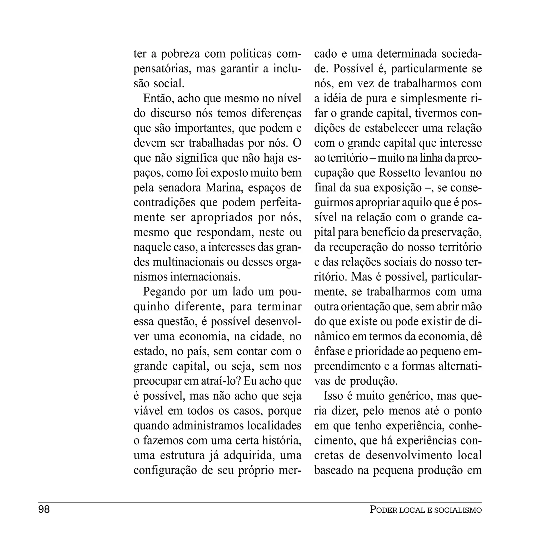 ter a pobreza com políticas com-       cado e uma determinada socieda-
     pensatórias, mas garantir a inclu-     de. Possível é, particularmente se
     são social.                            nós, em vez de trabalharmos com
       Então, acho que mesmo no nível       a idéia de pura e simplesmente ri-
     do discurso nós temos diferenças       far o grande capital, tivermos con-
     que são importantes, que podem e       dições de estabelecer uma relação
     devem ser trabalhadas por nós. O       com o grande capital que interesse
     que não significa que não haja es-     ao território – muito na linha da preo-
     paços, como foi exposto muito bem      cupação que Rossetto levantou no
     pela senadora Marina, espaços de       final da sua exposição –, se conse-
     contradições que podem perfeita-       guirmos apropriar aquilo que é pos-
     mente ser apropriados por nós,         sível na relação com o grande ca-
     mesmo que respondam, neste ou          pital para benefício da preservação,
     naquele caso, a interesses das gran-   da recuperação do nosso território
     des multinacionais ou desses orga-     e das relações sociais do nosso ter-
     nismos internacionais.                 ritório. Mas é possível, particular-
       Pegando por um lado um pou-          mente, se trabalharmos com uma
     quinho diferente, para terminar        outra orientação que, sem abrir mão
     essa questão, é possível desenvol-     do que existe ou pode existir de di-
     ver uma economia, na cidade, no        nâmico em termos da economia, dê
     estado, no país, sem contar com o      ênfase e prioridade ao pequeno em-
     grande capital, ou seja, sem nos       preendimento e a formas alternati-
     preocupar em atraí-lo? Eu acho que     vas de produção.
     é possível, mas não acho que seja         Isso é muito genérico, mas que-
     viável em todos os casos, porque       ria dizer, pelo menos até o ponto
     quando administramos localidades       em que tenho experiência, conhe-
     o fazemos com uma certa história,      cimento, que há experiências con-
     uma estrutura já adquirida, uma        cretas de desenvolvimento local
     configuração de seu próprio mer-       baseado na pequena produção em


98                                                      PODER LOCAL E SOCIALISMO
 