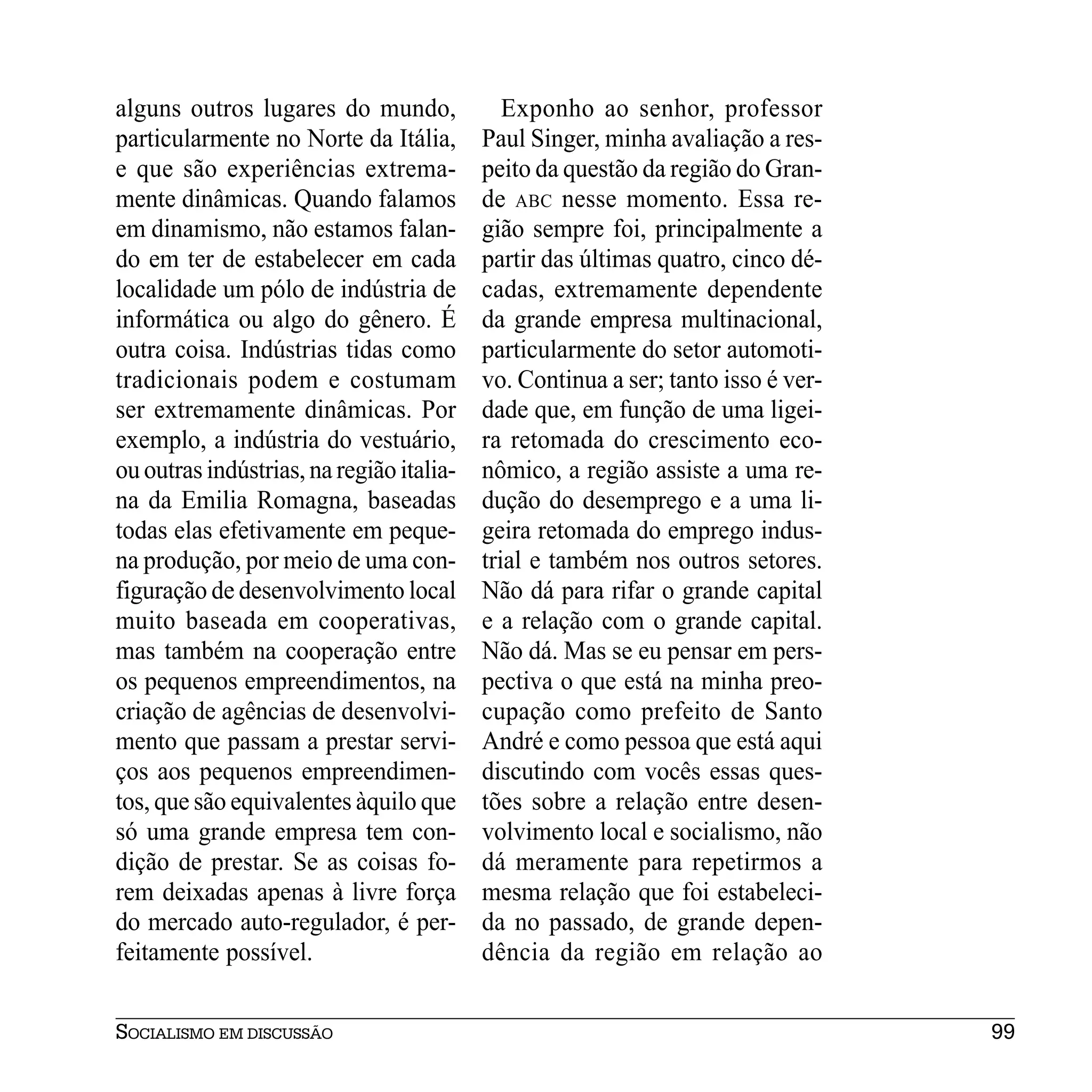 alguns outros lugares do mundo,              Exponho ao senhor, professor
particularmente no Norte da Itália,       Paul Singer, minha avaliação a res-
e que são experiências extrema-           peito da questão da região do Gran-
mente dinâmicas. Quando falamos           de ABC nesse momento. Essa re-
em dinamismo, não estamos falan-          gião sempre foi, principalmente a
do em ter de estabelecer em cada          partir das últimas quatro, cinco dé-
localidade um pólo de indústria de        cadas, extremamente dependente
informática ou algo do gênero. É          da grande empresa multinacional,
outra coisa. Indústrias tidas como        particularmente do setor automoti-
tradicionais podem e costumam             vo. Continua a ser; tanto isso é ver-
ser extremamente dinâmicas. Por           dade que, em função de uma ligei-
exemplo, a indústria do vestuário,        ra retomada do crescimento eco-
ou outras indústrias, na região italia-   nômico, a região assiste a uma re-
na da Emilia Romagna, baseadas            dução do desemprego e a uma li-
todas elas efetivamente em peque-         geira retomada do emprego indus-
na produção, por meio de uma con-         trial e também nos outros setores.
figuração de desenvolvimento local        Não dá para rifar o grande capital
muito baseada em cooperativas,            e a relação com o grande capital.
mas também na cooperação entre            Não dá. Mas se eu pensar em pers-
os pequenos empreendimentos, na           pectiva o que está na minha preo-
criação de agências de desenvolvi-        cupação como prefeito de Santo
mento que passam a prestar servi-         André e como pessoa que está aqui
ços aos pequenos empreendimen-            discutindo com vocês essas ques-
tos, que são equivalentes àquilo que      tões sobre a relação entre desen-
só uma grande empresa tem con-            volvimento local e socialismo, não
dição de prestar. Se as coisas fo-        dá meramente para repetirmos a
rem deixadas apenas à livre força         mesma relação que foi estabeleci-
do mercado auto-regulador, é per-         da no passado, de grande depen-
feitamente possível.                      dência da região em relação ao


SOCIALISMO EM DISCUSSÃO                                                           99
 
