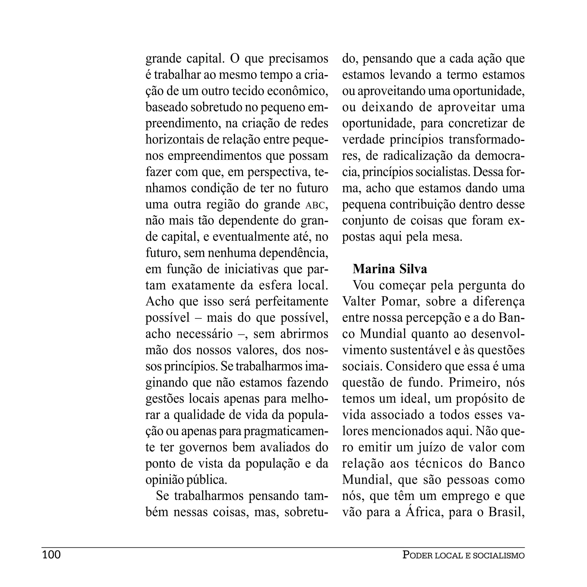 grande capital. O que precisamos       do, pensando que a cada ação que
      é trabalhar ao mesmo tempo a cria-     estamos levando a termo estamos
      ção de um outro tecido econômico,      ou aproveitando uma oportunidade,
      baseado sobretudo no pequeno em-       ou deixando de aproveitar uma
      preendimento, na criação de redes      oportunidade, para concretizar de
      horizontais de relação entre peque-    verdade princípios transformado-
      nos empreendimentos que possam         res, de radicalização da democra-
      fazer com que, em perspectiva, te-     cia, princípios socialistas. Dessa for-
      nhamos condição de ter no futuro       ma, acho que estamos dando uma
      uma outra região do grande ABC,        pequena contribuição dentro desse
      não mais tão dependente do gran-       conjunto de coisas que foram ex-
      de capital, e eventualmente até, no    postas aqui pela mesa.
      futuro, sem nenhuma dependência,
      em função de iniciativas que par-        Marina Silva
      tam exatamente da esfera local.          Vou começar pela pergunta do
      Acho que isso será perfeitamente       Valter Pomar, sobre a diferença
      possível – mais do que possível,       entre nossa percepção e a do Ban-
      acho necessário –, sem abrirmos        co Mundial quanto ao desenvol-
      mão dos nossos valores, dos nos-       vimento sustentável e às questões
      sos princípios. Se trabalharmos ima-   sociais. Considero que essa é uma
      ginando que não estamos fazendo        questão de fundo. Primeiro, nós
      gestões locais apenas para melho-      temos um ideal, um propósito de
      rar a qualidade de vida da popula-     vida associado a todos esses va-
      ção ou apenas para pragmaticamen-      lores mencionados aqui. Não que-
      te ter governos bem avaliados do       ro emitir um juízo de valor com
      ponto de vista da população e da       relação aos técnicos do Banco
      opinião pública.                       Mundial, que são pessoas como
        Se trabalharmos pensando tam-        nós, que têm um emprego e que
      bém nessas coisas, mas, sobretu-       vão para a África, para o Brasil,


100                                                      PODER LOCAL E SOCIALISMO
 