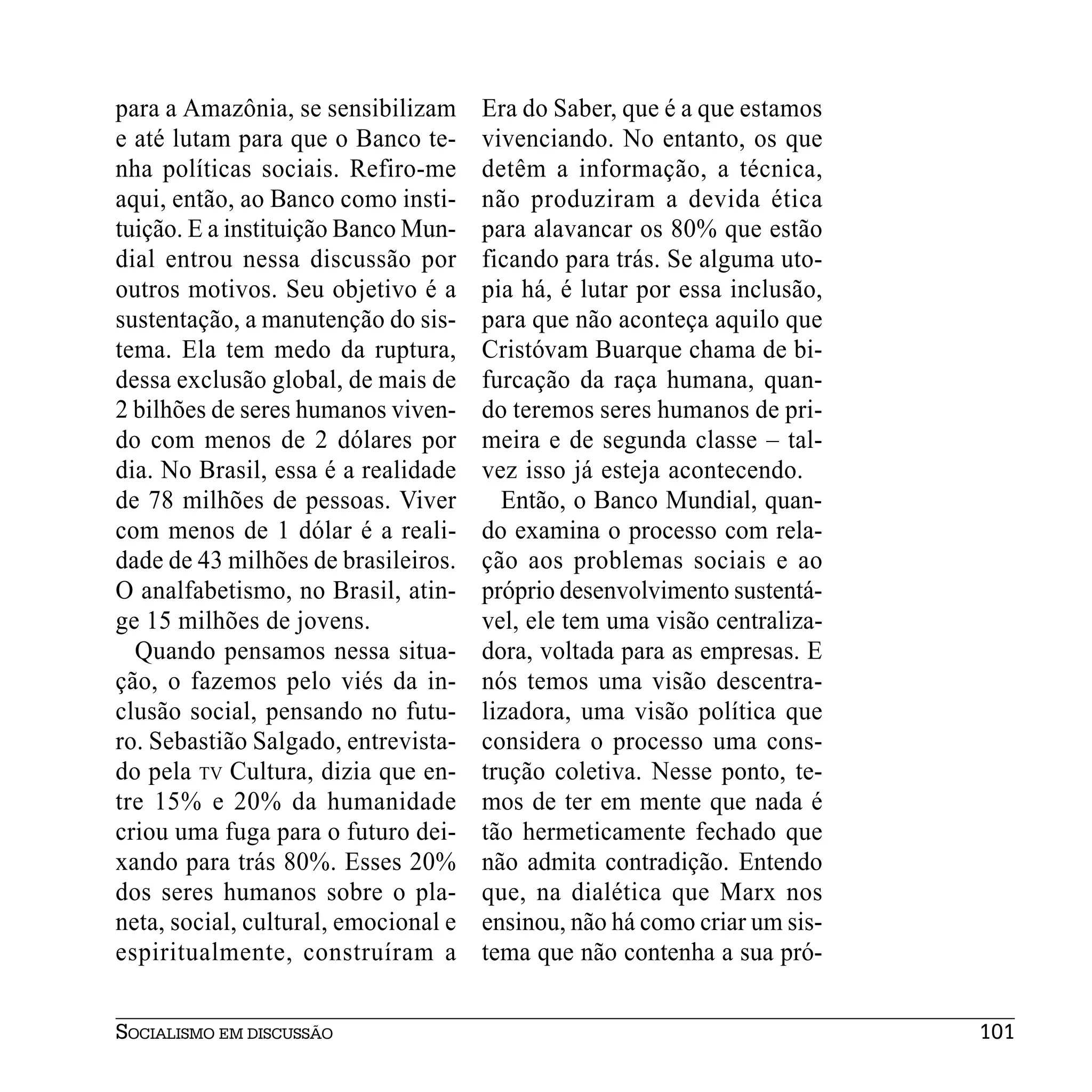 para a Amazônia, se sensibilizam      Era do Saber, que é a que estamos
e até lutam para que o Banco te-      vivenciando. No entanto, os que
nha políticas sociais. Refiro-me      detêm a informação, a técnica,
aqui, então, ao Banco como insti-     não produziram a devida ética
tuição. E a instituição Banco Mun-    para alavancar os 80% que estão
dial entrou nessa discussão por       ficando para trás. Se alguma uto-
outros motivos. Seu objetivo é a      pia há, é lutar por essa inclusão,
sustentação, a manutenção do sis-     para que não aconteça aquilo que
tema. Ela tem medo da ruptura,        Cristóvam Buarque chama de bi-
dessa exclusão global, de mais de     furcação da raça humana, quan-
2 bilhões de seres humanos viven-     do teremos seres humanos de pri-
do com menos de 2 dólares por         meira e de segunda classe – tal-
dia. No Brasil, essa é a realidade    vez isso já esteja acontecendo.
de 78 milhões de pessoas. Viver         Então, o Banco Mundial, quan-
com menos de 1 dólar é a reali-       do examina o processo com rela-
dade de 43 milhões de brasileiros.    ção aos problemas sociais e ao
O analfabetismo, no Brasil, atin-     próprio desenvolvimento sustentá-
ge 15 milhões de jovens.              vel, ele tem uma visão centraliza-
  Quando pensamos nessa situa-        dora, voltada para as empresas. E
ção, o fazemos pelo viés da in-       nós temos uma visão descentra-
clusão social, pensando no futu-      lizadora, uma visão política que
ro. Sebastião Salgado, entrevista-    considera o processo uma cons-
do pela TV Cultura, dizia que en-     trução coletiva. Nesse ponto, te-
tre 15% e 20% da humanidade           mos de ter em mente que nada é
criou uma fuga para o futuro dei-     tão hermeticamente fechado que
xando para trás 80%. Esses 20%        não admita contradição. Entendo
dos seres humanos sobre o pla-        que, na dialética que Marx nos
neta, social, cultural, emocional e   ensinou, não há como criar um sis-
espiritualmente, construíram a        tema que não contenha a sua pró-


SOCIALISMO EM DISCUSSÃO                                                    101
 