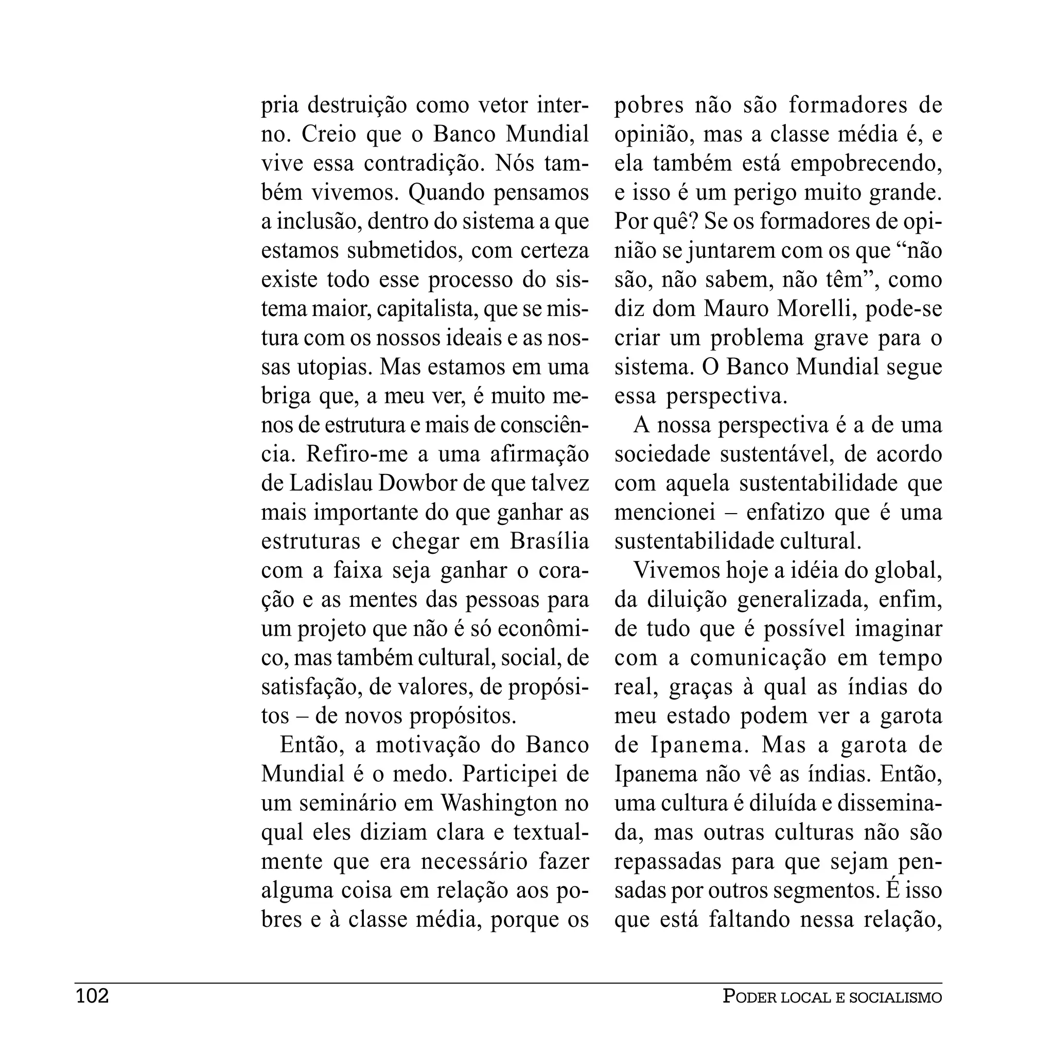 pria destruição como vetor inter-      pobres não são formadores de
      no. Creio que o Banco Mundial          opinião, mas a classe média é, e
      vive essa contradição. Nós tam-        ela também está empobrecendo,
      bém vivemos. Quando pensamos           e isso é um perigo muito grande.
      a inclusão, dentro do sistema a que    Por quê? Se os formadores de opi-
      estamos submetidos, com certeza        nião se juntarem com os que “não
      existe todo esse processo do sis-      são, não sabem, não têm”, como
      tema maior, capitalista, que se mis-   diz dom Mauro Morelli, pode-se
      tura com os nossos ideais e as nos-    criar um problema grave para o
      sas utopias. Mas estamos em uma        sistema. O Banco Mundial segue
      briga que, a meu ver, é muito me-      essa perspectiva.
      nos de estrutura e mais de consciên-     A nossa perspectiva é a de uma
      cia. Refiro-me a uma afirmação         sociedade sustentável, de acordo
      de Ladislau Dowbor de que talvez       com aquela sustentabilidade que
      mais importante do que ganhar as       mencionei – enfatizo que é uma
      estruturas e chegar em Brasília        sustentabilidade cultural.
      com a faixa seja ganhar o cora-          Vivemos hoje a idéia do global,
      ção e as mentes das pessoas para       da diluição generalizada, enfim,
      um projeto que não é só econômi-       de tudo que é possível imaginar
      co, mas também cultural, social, de    com a comunicação em tempo
      satisfação, de valores, de propósi-    real, graças à qual as índias do
      tos – de novos propósitos.             meu estado podem ver a garota
        Então, a motivação do Banco          de Ipanema. Mas a garota de
      Mundial é o medo. Participei de        Ipanema não vê as índias. Então,
      um seminário em Washington no          uma cultura é diluída e dissemina-
      qual eles diziam clara e textual-      da, mas outras culturas não são
      mente que era necessário fazer         repassadas para que sejam pen-
      alguma coisa em relação aos po-        sadas por outros segmentos. É isso
      bres e à classe média, porque os       que está faltando nessa relação,


102                                                     PODER LOCAL E SOCIALISMO
 