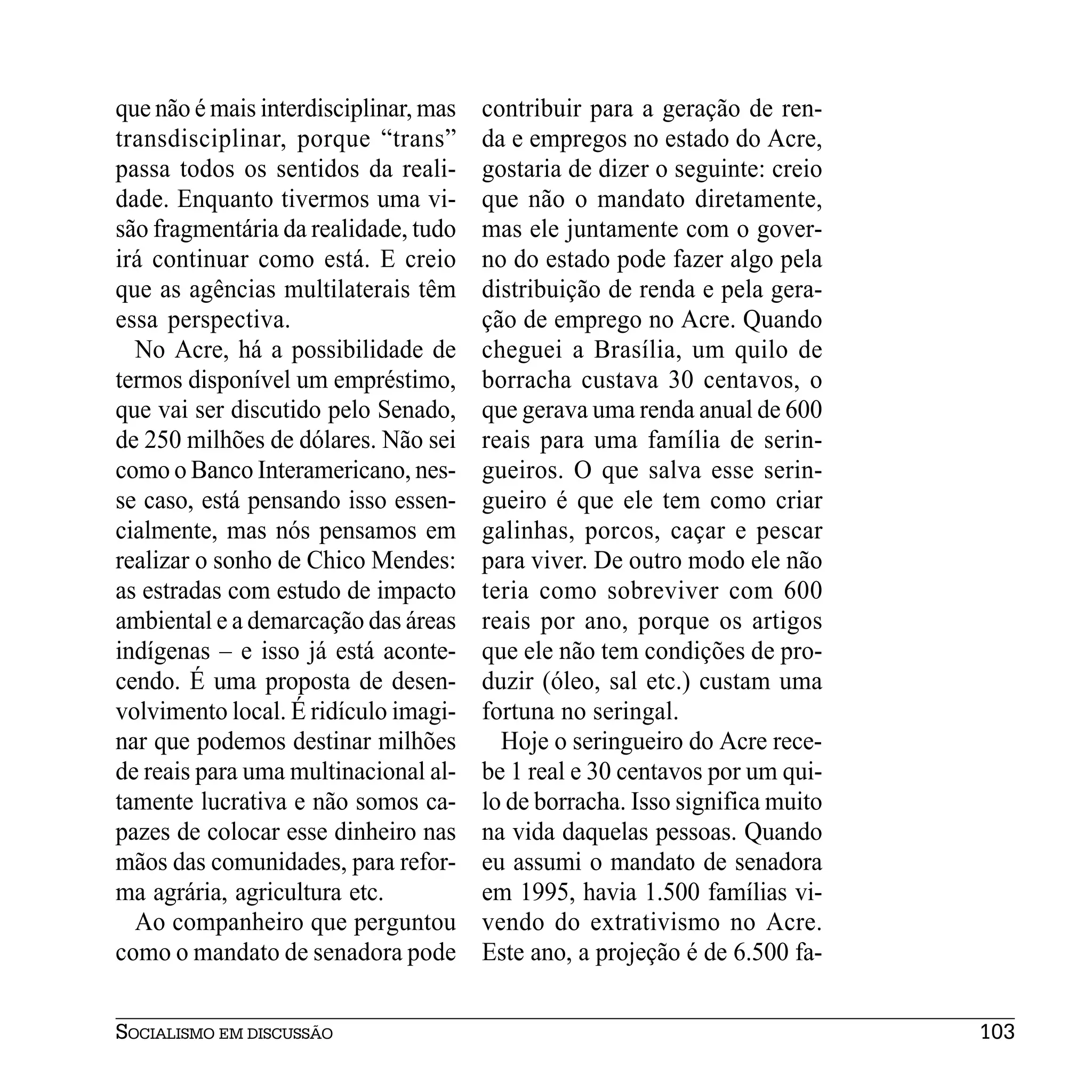 que não é mais interdisciplinar, mas   contribuir para a geração de ren-
transdisciplinar, porque “trans”       da e empregos no estado do Acre,
passa todos os sentidos da reali-      gostaria de dizer o seguinte: creio
dade. Enquanto tivermos uma vi-        que não o mandato diretamente,
são fragmentária da realidade, tudo    mas ele juntamente com o gover-
irá continuar como está. E creio       no do estado pode fazer algo pela
que as agências multilaterais têm      distribuição de renda e pela gera-
essa perspectiva.                      ção de emprego no Acre. Quando
  No Acre, há a possibilidade de       cheguei a Brasília, um quilo de
termos disponível um empréstimo,       borracha custava 30 centavos, o
que vai ser discutido pelo Senado,     que gerava uma renda anual de 600
de 250 milhões de dólares. Não sei     reais para uma família de serin-
como o Banco Interamericano, nes-      gueiros. O que salva esse serin-
se caso, está pensando isso essen-     gueiro é que ele tem como criar
cialmente, mas nós pensamos em         galinhas, porcos, caçar e pescar
realizar o sonho de Chico Mendes:      para viver. De outro modo ele não
as estradas com estudo de impacto      teria como sobreviver com 600
ambiental e a demarcação das áreas     reais por ano, porque os artigos
indígenas – e isso já está aconte-     que ele não tem condições de pro-
cendo. É uma proposta de desen-        duzir (óleo, sal etc.) custam uma
volvimento local. É ridículo imagi-    fortuna no seringal.
nar que podemos destinar milhões         Hoje o seringueiro do Acre rece-
de reais para uma multinacional al-    be 1 real e 30 centavos por um qui-
tamente lucrativa e não somos ca-      lo de borracha. Isso significa muito
pazes de colocar esse dinheiro nas     na vida daquelas pessoas. Quando
mãos das comunidades, para refor-      eu assumi o mandato de senadora
ma agrária, agricultura etc.           em 1995, havia 1.500 famílias vi-
  Ao companheiro que perguntou         vendo do extrativismo no Acre.
como o mandato de senadora pode        Este ano, a projeção é de 6.500 fa-


SOCIALISMO EM DISCUSSÃO                                                       103
 