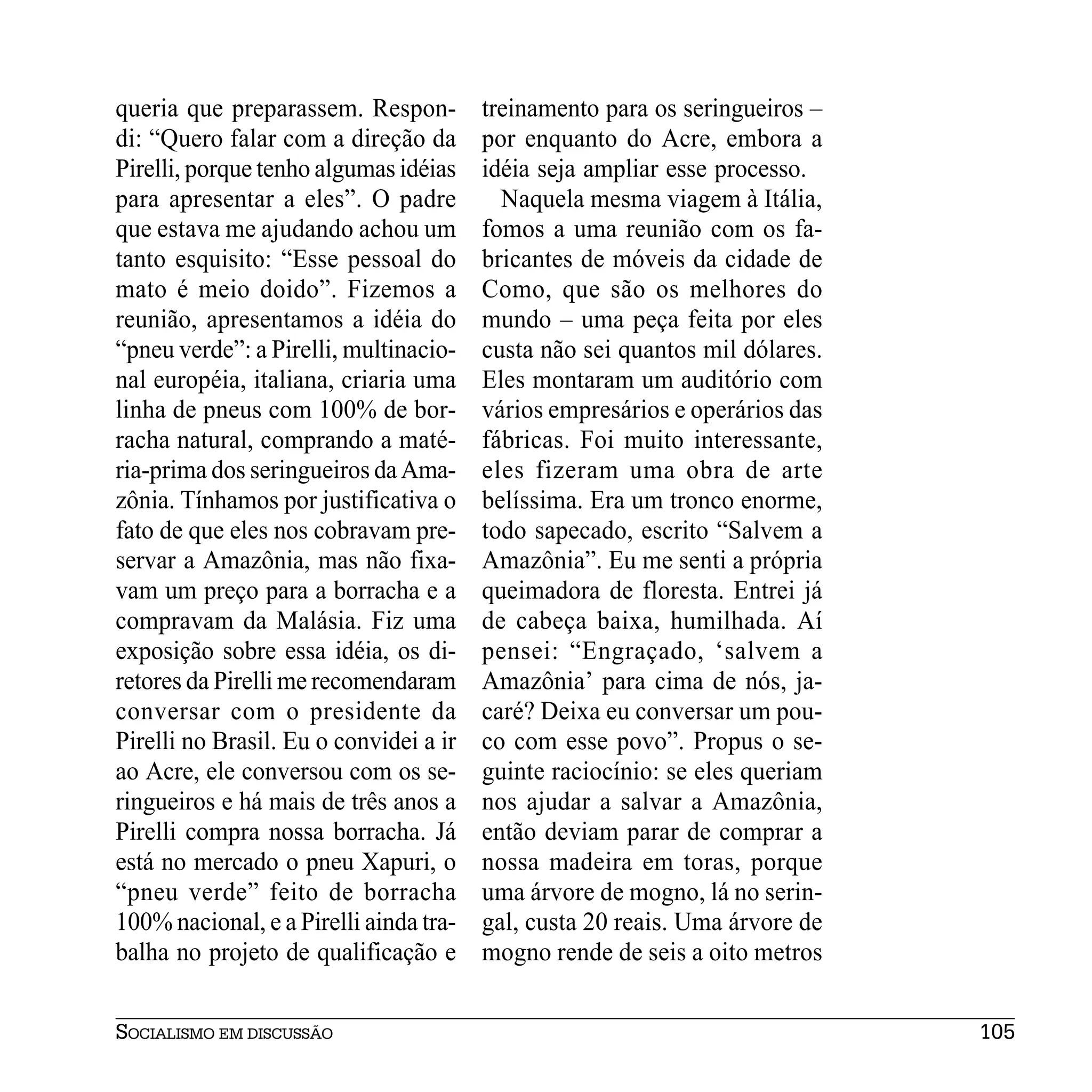 queria que preparassem. Respon-         treinamento para os seringueiros –
di: “Quero falar com a direção da       por enquanto do Acre, embora a
Pirelli, porque tenho algumas idéias    idéia seja ampliar esse processo.
para apresentar a eles”. O padre          Naquela mesma viagem à Itália,
que estava me ajudando achou um         fomos a uma reunião com os fa-
tanto esquisito: “Esse pessoal do       bricantes de móveis da cidade de
mato é meio doido”. Fizemos a           Como, que são os melhores do
reunião, apresentamos a idéia do        mundo – uma peça feita por eles
“pneu verde”: a Pirelli, multinacio-    custa não sei quantos mil dólares.
nal européia, italiana, criaria uma     Eles montaram um auditório com
linha de pneus com 100% de bor-         vários empresários e operários das
racha natural, comprando a maté-        fábricas. Foi muito interessante,
ria-prima dos seringueiros da Ama-      eles fizeram uma obra de arte
zônia. Tínhamos por justificativa o     belíssima. Era um tronco enorme,
fato de que eles nos cobravam pre-      todo sapecado, escrito “Salvem a
servar a Amazônia, mas não fixa-        Amazônia”. Eu me senti a própria
vam um preço para a borracha e a        queimadora de floresta. Entrei já
compravam da Malásia. Fiz uma           de cabeça baixa, humilhada. Aí
exposição sobre essa idéia, os di-      pensei: “Engraçado, ‘salvem a
retores da Pirelli me recomendaram      Amazônia’ para cima de nós, ja-
conversar com o presidente da           caré? Deixa eu conversar um pou-
Pirelli no Brasil. Eu o convidei a ir   co com esse povo”. Propus o se-
ao Acre, ele conversou com os se-       guinte raciocínio: se eles queriam
ringueiros e há mais de três anos a     nos ajudar a salvar a Amazônia,
Pirelli compra nossa borracha. Já       então deviam parar de comprar a
está no mercado o pneu Xapuri, o        nossa madeira em toras, porque
“pneu verde” feito de borracha          uma árvore de mogno, lá no serin-
100% nacional, e a Pirelli ainda tra-   gal, custa 20 reais. Uma árvore de
balha no projeto de qualificação e      mogno rende de seis a oito metros


SOCIALISMO EM DISCUSSÃO                                                      105
 