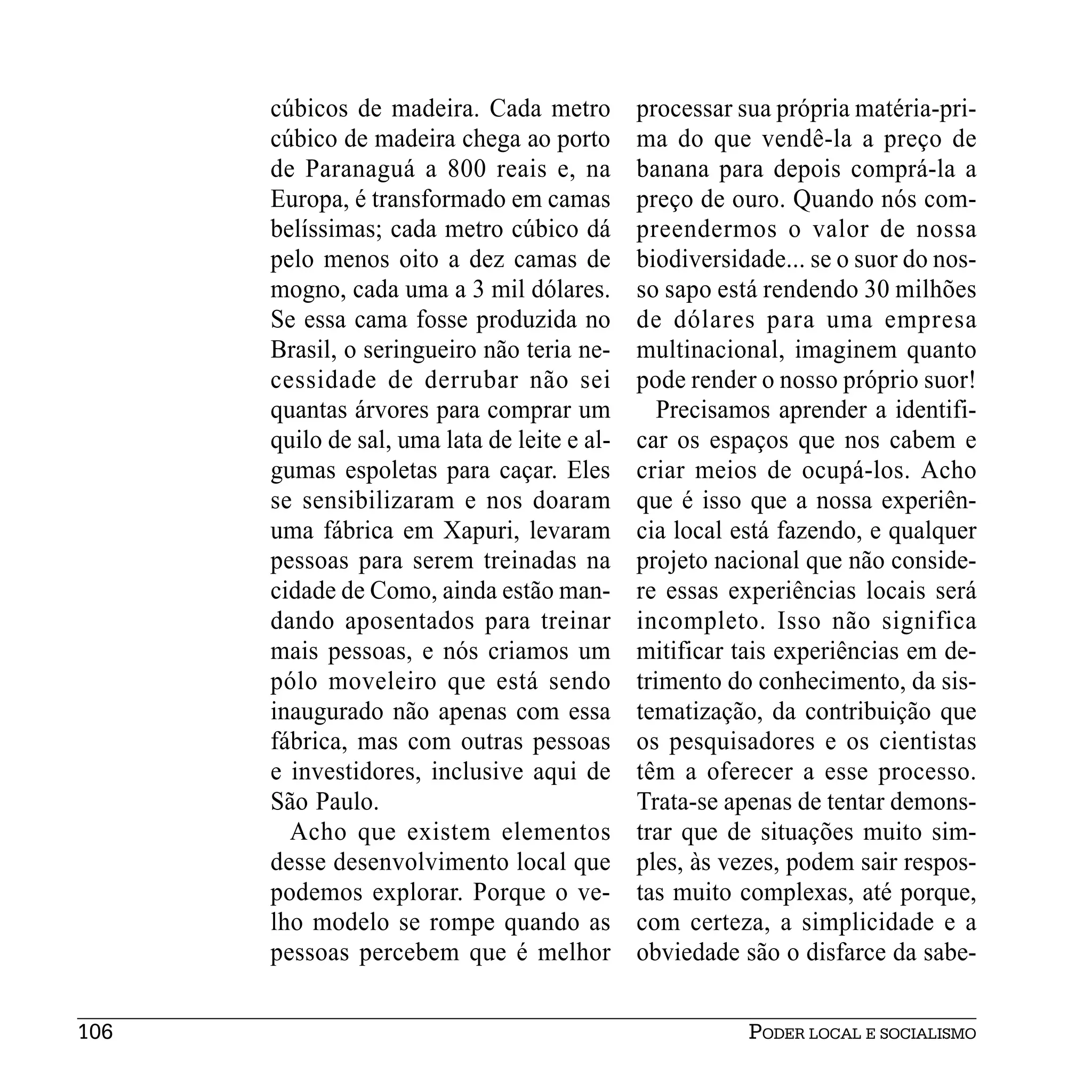 cúbicos de madeira. Cada metro          processar sua própria matéria-pri-
      cúbico de madeira chega ao porto        ma do que vendê-la a preço de
      de Paranaguá a 800 reais e, na          banana para depois comprá-la a
      Europa, é transformado em camas         preço de ouro. Quando nós com-
      belíssimas; cada metro cúbico dá        preendermos o valor de nossa
      pelo menos oito a dez camas de          biodiversidade... se o suor do nos-
      mogno, cada uma a 3 mil dólares.        so sapo está rendendo 30 milhões
      Se essa cama fosse produzida no         de dólares para uma empresa
      Brasil, o seringueiro não teria ne-     multinacional, imaginem quanto
      cessidade de derrubar não sei           pode render o nosso próprio suor!
      quantas árvores para comprar um            Precisamos aprender a identifi-
      quilo de sal, uma lata de leite e al-   car os espaços que nos cabem e
      gumas espoletas para caçar. Eles        criar meios de ocupá-los. Acho
      se sensibilizaram e nos doaram          que é isso que a nossa experiên-
      uma fábrica em Xapuri, levaram          cia local está fazendo, e qualquer
      pessoas para serem treinadas na         projeto nacional que não conside-
      cidade de Como, ainda estão man-        re essas experiências locais será
      dando aposentados para treinar          incompleto. Isso não significa
      mais pessoas, e nós criamos um          mitificar tais experiências em de-
      pólo moveleiro que está sendo           trimento do conhecimento, da sis-
      inaugurado não apenas com essa          tematização, da contribuição que
      fábrica, mas com outras pessoas         os pesquisadores e os cientistas
      e investidores, inclusive aqui de       têm a oferecer a esse processo.
      São Paulo.                              Trata-se apenas de tentar demons-
        Acho que existem elementos            trar que de situações muito sim-
      desse desenvolvimento local que         ples, às vezes, podem sair respos-
      podemos explorar. Porque o ve-          tas muito complexas, até porque,
      lho modelo se rompe quando as           com certeza, a simplicidade e a
      pessoas percebem que é melhor           obviedade são o disfarce da sabe-


106                                                      PODER LOCAL E SOCIALISMO
 