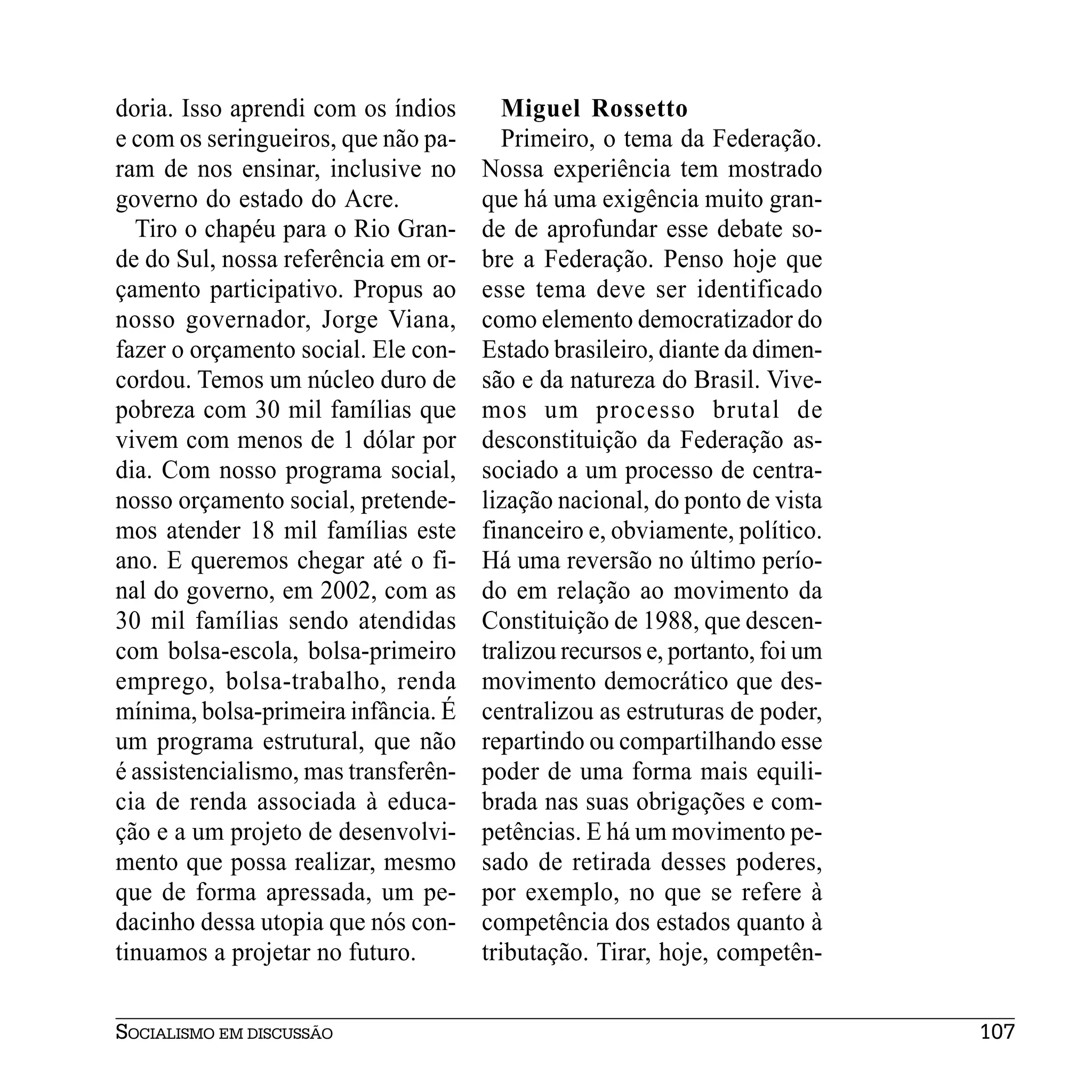 doria. Isso aprendi com os índios       Miguel Rossetto
e com os seringueiros, que não pa-      Primeiro, o tema da Federação.
ram de nos ensinar, inclusive no      Nossa experiência tem mostrado
governo do estado do Acre.            que há uma exigência muito gran-
  Tiro o chapéu para o Rio Gran-      de de aprofundar esse debate so-
de do Sul, nossa referência em or-    bre a Federação. Penso hoje que
çamento participativo. Propus ao      esse tema deve ser identificado
nosso governador, Jorge Viana,        como elemento democratizador do
fazer o orçamento social. Ele con-    Estado brasileiro, diante da dimen-
cordou. Temos um núcleo duro de       são e da natureza do Brasil. Vive-
pobreza com 30 mil famílias que       mos um processo brutal de
vivem com menos de 1 dólar por        desconstituição da Federação as-
dia. Com nosso programa social,       sociado a um processo de centra-
nosso orçamento social, pretende-     lização nacional, do ponto de vista
mos atender 18 mil famílias este      financeiro e, obviamente, político.
ano. E queremos chegar até o fi-      Há uma reversão no último perío-
nal do governo, em 2002, com as       do em relação ao movimento da
30 mil famílias sendo atendidas       Constituição de 1988, que descen-
com bolsa-escola, bolsa-primeiro      tralizou recursos e, portanto, foi um
emprego, bolsa-trabalho, renda        movimento democrático que des-
mínima, bolsa-primeira infância. É    centralizou as estruturas de poder,
um programa estrutural, que não       repartindo ou compartilhando esse
é assistencialismo, mas transferên-   poder de uma forma mais equili-
cia de renda associada à educa-       brada nas suas obrigações e com-
ção e a um projeto de desenvolvi-     petências. E há um movimento pe-
mento que possa realizar, mesmo       sado de retirada desses poderes,
que de forma apressada, um pe-        por exemplo, no que se refere à
dacinho dessa utopia que nós con-     competência dos estados quanto à
tinuamos a projetar no futuro.        tributação. Tirar, hoje, competên-


SOCIALISMO EM DISCUSSÃO                                                       107
 