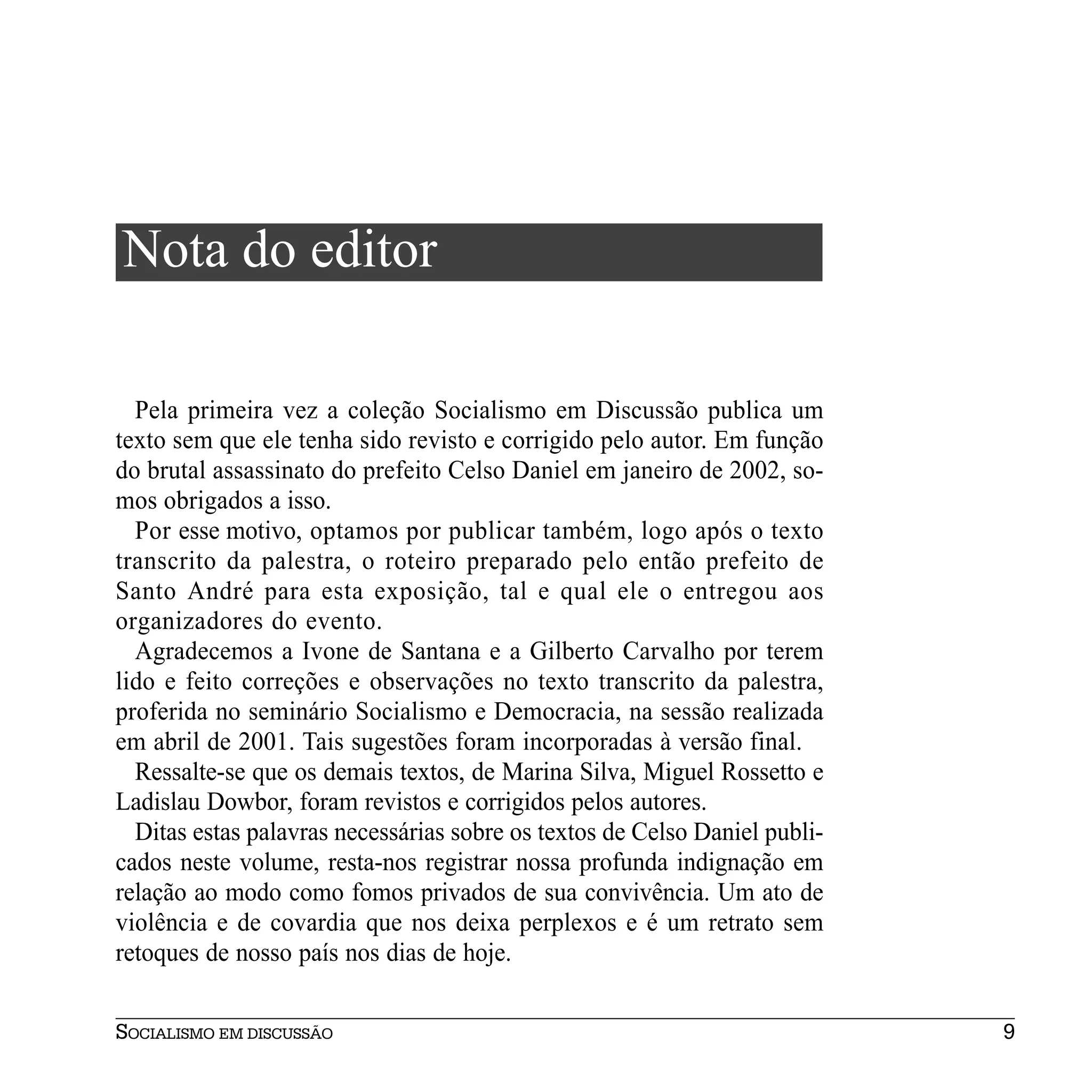 Nota do editor

  Pela primeira vez a coleção Socialismo em Discussão publica um
texto sem que ele tenha sido revisto e corrigido pelo autor. Em função
do brutal assassinato do prefeito Celso Daniel em janeiro de 2002, so-
mos obrigados a isso.
  Por esse motivo, optamos por publicar também, logo após o texto
transcrito da palestra, o roteiro preparado pelo então prefeito de
Santo André para esta exposição, tal e qual ele o entregou aos
organizadores do evento.
  Agradecemos a Ivone de Santana e a Gilberto Carvalho por terem
lido e feito correções e observações no texto transcrito da palestra,
proferida no seminário Socialismo e Democracia, na sessão realizada
em abril de 2001. Tais sugestões foram incorporadas à versão final.
  Ressalte-se que os demais textos, de Marina Silva, Miguel Rossetto e
Ladislau Dowbor, foram revistos e corrigidos pelos autores.
  Ditas estas palavras necessárias sobre os textos de Celso Daniel publi-
cados neste volume, resta-nos registrar nossa profunda indignação em
relação ao modo como fomos privados de sua convivência. Um ato de
violência e de covardia que nos deixa perplexos e é um retrato sem
retoques de nosso país nos dias de hoje.

SOCIALISMO EM DISCUSSÃO                                                     9
 