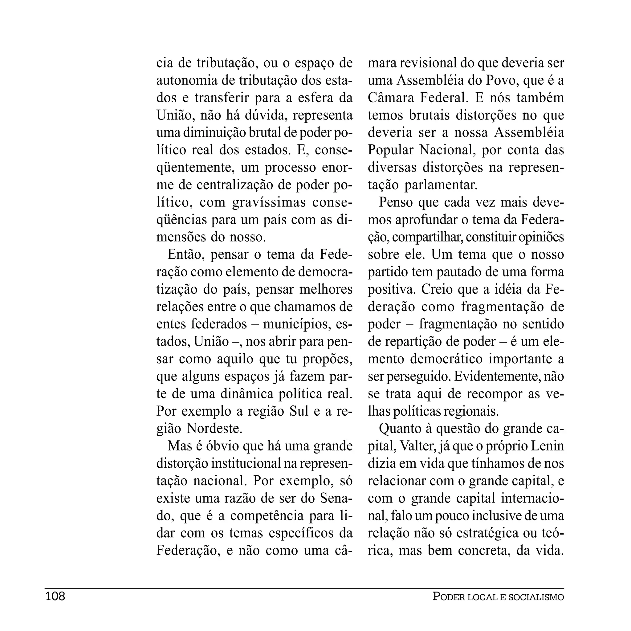 cia de tributação, ou o espaço de      mara revisional do que deveria ser
      autonomia de tributação dos esta-      uma Assembléia do Povo, que é a
      dos e transferir para a esfera da      Câmara Federal. E nós também
      União, não há dúvida, representa       temos brutais distorções no que
      uma diminuição brutal de poder po-     deveria ser a nossa Assembléia
      lítico real dos estados. E, conse-     Popular Nacional, por conta das
      qüentemente, um processo enor-         diversas distorções na represen-
      me de centralização de poder po-       tação parlamentar.
      lítico, com gravíssimas conse-           Penso que cada vez mais deve-
      qüências para um país com as di-       mos aprofundar o tema da Federa-
      mensões do nosso.                      ção, compartilhar, constituir opiniões
         Então, pensar o tema da Fede-       sobre ele. Um tema que o nosso
      ração como elemento de democra-        partido tem pautado de uma forma
      tização do país, pensar melhores       positiva. Creio que a idéia da Fe-
      relações entre o que chamamos de       deração como fragmentação de
      entes federados – municípios, es-      poder – fragmentação no sentido
      tados, União –, nos abrir para pen-    de repartição de poder – é um ele-
      sar como aquilo que tu propões,        mento democrático importante a
      que alguns espaços já fazem par-       ser perseguido. Evidentemente, não
      te de uma dinâmica política real.      se trata aqui de recompor as ve-
      Por exemplo a região Sul e a re-       lhas políticas regionais.
      gião Nordeste.                           Quanto à questão do grande ca-
         Mas é óbvio que há uma grande       pital, Valter, já que o próprio Lenin
      distorção institucional na represen-   dizia em vida que tínhamos de nos
      tação nacional. Por exemplo, só        relacionar com o grande capital, e
      existe uma razão de ser do Sena-       com o grande capital internacio-
      do, que é a competência para li-       nal, falo um pouco inclusive de uma
      dar com os temas específicos da        relação não só estratégica ou teó-
      Federação, e não como uma câ-          rica, mas bem concreta, da vida.


108                                                      PODER LOCAL E SOCIALISMO
 