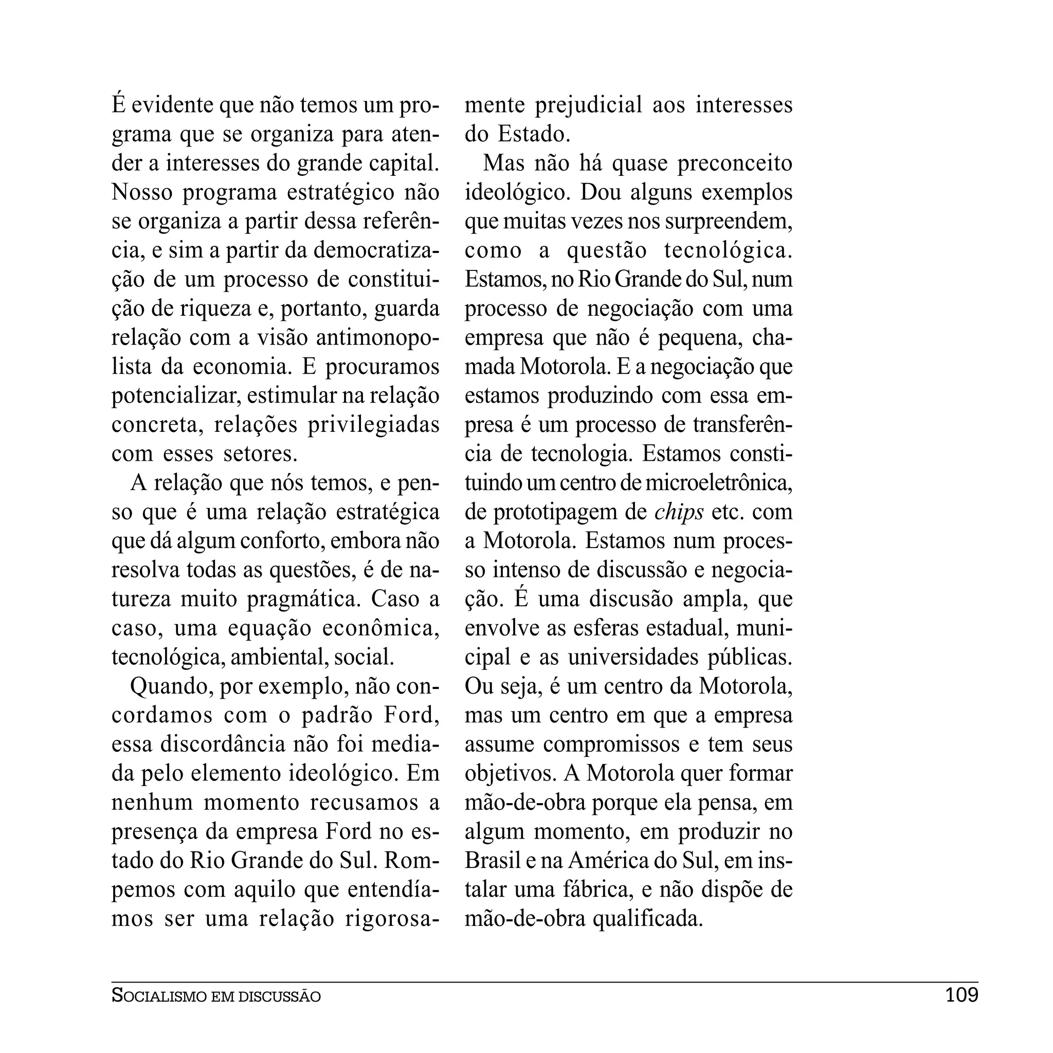 É evidente que não temos um pro-      mente prejudicial aos interesses
grama que se organiza para aten-      do Estado.
der a interesses do grande capital.     Mas não há quase preconceito
Nosso programa estratégico não        ideológico. Dou alguns exemplos
se organiza a partir dessa referên-   que muitas vezes nos surpreendem,
cia, e sim a partir da democratiza-   como a questão tecnológica.
ção de um processo de constitui-      Estamos, no Rio Grande do Sul, num
ção de riqueza e, portanto, guarda    processo de negociação com uma
relação com a visão antimonopo-       empresa que não é pequena, cha-
lista da economia. E procuramos       mada Motorola. E a negociação que
potencializar, estimular na relação   estamos produzindo com essa em-
concreta, relações privilegiadas      presa é um processo de transferên-
com esses setores.                    cia de tecnologia. Estamos consti-
   A relação que nós temos, e pen-    tuindo um centro de microeletrônica,
so que é uma relação estratégica      de prototipagem de chips etc. com
que dá algum conforto, embora não     a Motorola. Estamos num proces-
resolva todas as questões, é de na-   so intenso de discussão e negocia-
tureza muito pragmática. Caso a       ção. É uma discusão ampla, que
caso, uma equação econômica,          envolve as esferas estadual, muni-
tecnológica, ambiental, social.       cipal e as universidades públicas.
   Quando, por exemplo, não con-      Ou seja, é um centro da Motorola,
cordamos com o padrão Ford,           mas um centro em que a empresa
essa discordância não foi media-      assume compromissos e tem seus
da pelo elemento ideológico. Em       objetivos. A Motorola quer formar
nenhum momento recusamos a            mão-de-obra porque ela pensa, em
presença da empresa Ford no es-       algum momento, em produzir no
tado do Rio Grande do Sul. Rom-       Brasil e na América do Sul, em ins-
pemos com aquilo que entendía-        talar uma fábrica, e não dispõe de
mos ser uma relação rigorosa-         mão-de-obra qualificada.


SOCIALISMO EM DISCUSSÃO                                                      109
 