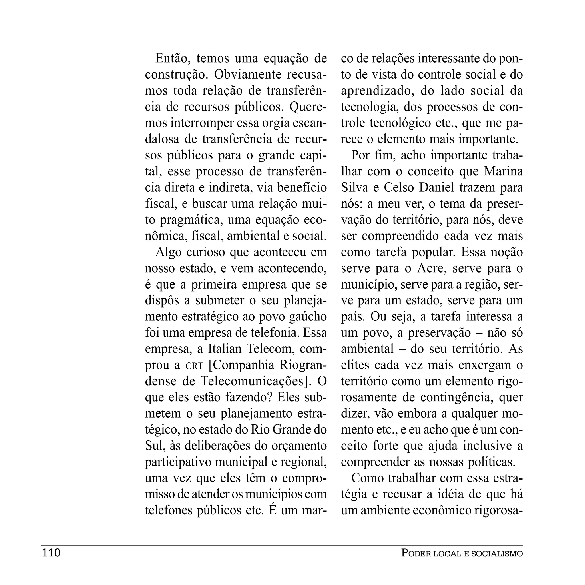 Então, temos uma equação de          co de relações interessante do pon-
      construção. Obviamente recusa-         to de vista do controle social e do
      mos toda relação de transferên-        aprendizado, do lado social da
      cia de recursos públicos. Quere-       tecnologia, dos processos de con-
      mos interromper essa orgia escan-      trole tecnológico etc., que me pa-
      dalosa de transferência de recur-      rece o elemento mais importante.
      sos públicos para o grande capi-         Por fim, acho importante traba-
      tal, esse processo de transferên-      lhar com o conceito que Marina
      cia direta e indireta, via benefício   Silva e Celso Daniel trazem para
      fiscal, e buscar uma relação mui-      nós: a meu ver, o tema da preser-
      to pragmática, uma equação eco-        vação do território, para nós, deve
      nômica, fiscal, ambiental e social.    ser compreendido cada vez mais
        Algo curioso que aconteceu em        como tarefa popular. Essa noção
      nosso estado, e vem acontecendo,       serve para o Acre, serve para o
      é que a primeira empresa que se        município, serve para a região, ser-
      dispôs a submeter o seu planeja-       ve para um estado, serve para um
      mento estratégico ao povo gaúcho       país. Ou seja, a tarefa interessa a
      foi uma empresa de telefonia. Essa     um povo, a preservação – não só
      empresa, a Italian Telecom, com-       ambiental – do seu território. As
      prou a CRT [Companhia Riogran-         elites cada vez mais enxergam o
      dense de Telecomunicações]. O          território como um elemento rigo-
      que eles estão fazendo? Eles sub-      rosamente de contingência, quer
      metem o seu planejamento estra-        dizer, vão embora a qualquer mo-
      tégico, no estado do Rio Grande do     mento etc., e eu acho que é um con-
      Sul, às deliberações do orçamento      ceito forte que ajuda inclusive a
      participativo municipal e regional,    compreender as nossas políticas.
      uma vez que eles têm o compro-           Como trabalhar com essa estra-
      misso de atender os municípios com     tégia e recusar a idéia de que há
      telefones públicos etc. É um mar-      um ambiente econômico rigorosa-


110                                                     PODER LOCAL E SOCIALISMO
 