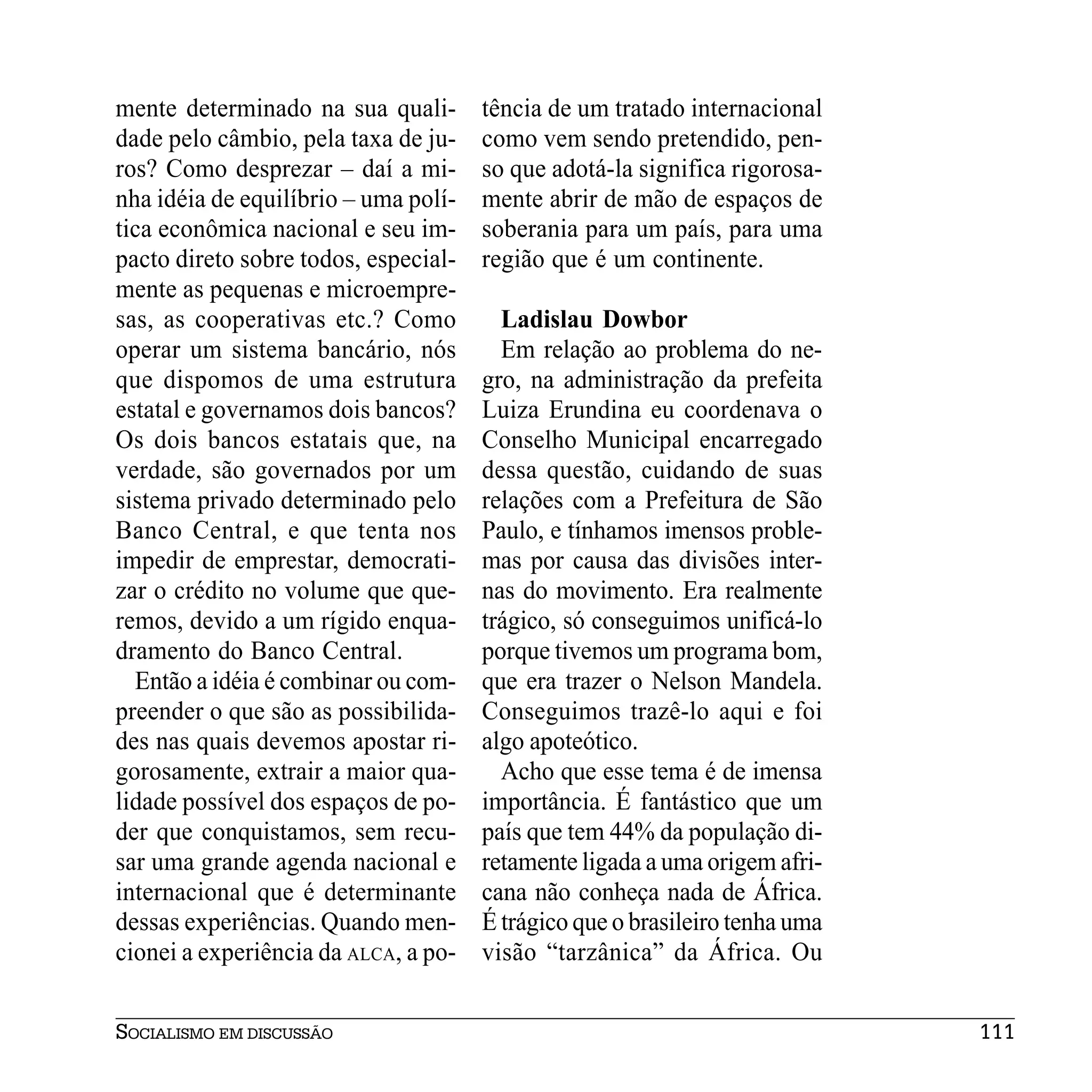 mente determinado na sua quali-       tência de um tratado internacional
dade pelo câmbio, pela taxa de ju-    como vem sendo pretendido, pen-
ros? Como desprezar – daí a mi-       so que adotá-la significa rigorosa-
nha idéia de equilíbrio – uma polí-   mente abrir de mão de espaços de
tica econômica nacional e seu im-     soberania para um país, para uma
pacto direto sobre todos, especial-   região que é um continente.
mente as pequenas e microempre-
sas, as cooperativas etc.? Como         Ladislau Dowbor
operar um sistema bancário, nós         Em relação ao problema do ne-
que dispomos de uma estrutura         gro, na administração da prefeita
estatal e governamos dois bancos?     Luiza Erundina eu coordenava o
Os dois bancos estatais que, na       Conselho Municipal encarregado
verdade, são governados por um        dessa questão, cuidando de suas
sistema privado determinado pelo      relações com a Prefeitura de São
Banco Central, e que tenta nos        Paulo, e tínhamos imensos proble-
impedir de emprestar, democrati-      mas por causa das divisões inter-
zar o crédito no volume que que-      nas do movimento. Era realmente
remos, devido a um rígido enqua-      trágico, só conseguimos unificá-lo
dramento do Banco Central.            porque tivemos um programa bom,
  Então a idéia é combinar ou com-    que era trazer o Nelson Mandela.
preender o que são as possibilida-    Conseguimos trazê-lo aqui e foi
des nas quais devemos apostar ri-     algo apoteótico.
gorosamente, extrair a maior qua-       Acho que esse tema é de imensa
lidade possível dos espaços de po-    importância. É fantástico que um
der que conquistamos, sem recu-       país que tem 44% da população di-
sar uma grande agenda nacional e      retamente ligada a uma origem afri-
internacional que é determinante      cana não conheça nada de África.
dessas experiências. Quando men-      É trágico que o brasileiro tenha uma
cionei a experiência da ALCA, a po-   visão “tarzânica” da África. Ou


SOCIALISMO EM DISCUSSÃO                                                      111
 
