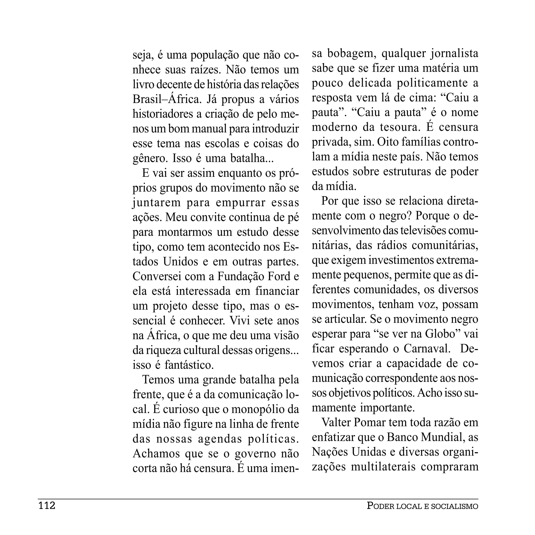 seja, é uma população que não co-        sa bobagem, qualquer jornalista
      nhece suas raízes. Não temos um          sabe que se fizer uma matéria um
      livro decente de história das relações   pouco delicada politicamente a
      Brasil–África. Já propus a vários        resposta vem lá de cima: “Caiu a
      historiadores a criação de pelo me-      pauta”. “Caiu a pauta” é o nome
      nos um bom manual para introduzir        moderno da tesoura. É censura
      esse tema nas escolas e coisas do        privada, sim. Oito famílias contro-
      gênero. Isso é uma batalha...            lam a mídia neste país. Não temos
         E vai ser assim enquanto os pró-      estudos sobre estruturas de poder
      prios grupos do movimento não se         da mídia.
      juntarem para empurrar essas               Por que isso se relaciona direta-
      ações. Meu convite continua de pé        mente com o negro? Porque o de-
      para montarmos um estudo desse           senvolvimento das televisões comu-
      tipo, como tem acontecido nos Es-        nitárias, das rádios comunitárias,
      tados Unidos e em outras partes.         que exigem investimentos extrema-
      Conversei com a Fundação Ford e          mente pequenos, permite que as di-
      ela está interessada em financiar        ferentes comunidades, os diversos
      um projeto desse tipo, mas o es-         movimentos, tenham voz, possam
      sencial é conhecer. Vivi sete anos       se articular. Se o movimento negro
      na África, o que me deu uma visão        esperar para “se ver na Globo” vai
      da riqueza cultural dessas origens...    ficar esperando o Carnaval. De-
      isso é fantástico.                       vemos criar a capacidade de co-
         Temos uma grande batalha pela         municação correspondente aos nos-
      frente, que é a da comunicação lo-       sos objetivos políticos. Acho isso su-
      cal. É curioso que o monopólio da        mamente importante.
      mídia não figure na linha de frente        Valter Pomar tem toda razão em
      das nossas agendas políticas.            enfatizar que o Banco Mundial, as
      Achamos que se o governo não             Nações Unidas e diversas organi-
      corta não há censura. É uma imen-        zações multilaterais compraram


112                                                        PODER LOCAL E SOCIALISMO
 