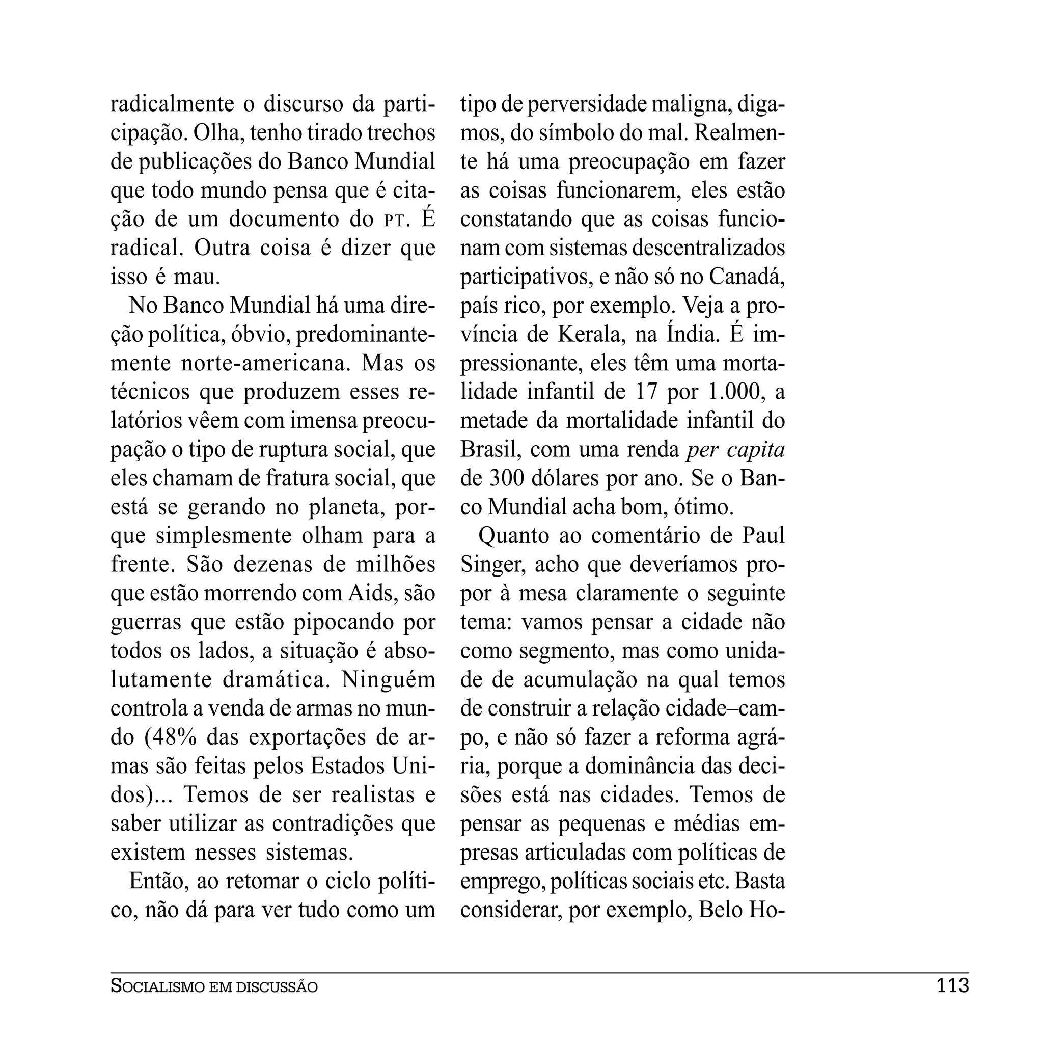 radicalmente o discurso da parti-     tipo de perversidade maligna, diga-
cipação. Olha, tenho tirado trechos   mos, do símbolo do mal. Realmen-
de publicações do Banco Mundial       te há uma preocupação em fazer
que todo mundo pensa que é cita-      as coisas funcionarem, eles estão
ção de um documento do PT . É         constatando que as coisas funcio-
radical. Outra coisa é dizer que      nam com sistemas descentralizados
isso é mau.                           participativos, e não só no Canadá,
  No Banco Mundial há uma dire-       país rico, por exemplo. Veja a pro-
ção política, óbvio, predominante-    víncia de Kerala, na Índia. É im-
mente norte-americana. Mas os         pressionante, eles têm uma morta-
técnicos que produzem esses re-       lidade infantil de 17 por 1.000, a
latórios vêem com imensa preocu-      metade da mortalidade infantil do
pação o tipo de ruptura social, que   Brasil, com uma renda per capita
eles chamam de fratura social, que    de 300 dólares por ano. Se o Ban-
está se gerando no planeta, por-      co Mundial acha bom, ótimo.
que simplesmente olham para a           Quanto ao comentário de Paul
frente. São dezenas de milhões        Singer, acho que deveríamos pro-
que estão morrendo com Aids, são      por à mesa claramente o seguinte
guerras que estão pipocando por       tema: vamos pensar a cidade não
todos os lados, a situação é abso-    como segmento, mas como unida-
lutamente dramática. Ninguém          de de acumulação na qual temos
controla a venda de armas no mun-     de construir a relação cidade–cam-
do (48% das exportações de ar-        po, e não só fazer a reforma agrá-
mas são feitas pelos Estados Uni-     ria, porque a dominância das deci-
dos)... Temos de ser realistas e      sões está nas cidades. Temos de
saber utilizar as contradições que    pensar as pequenas e médias em-
existem nesses sistemas.              presas articuladas com políticas de
  Então, ao retomar o ciclo políti-   emprego, políticas sociais etc. Basta
co, não dá para ver tudo como um      considerar, por exemplo, Belo Ho-


SOCIALISMO EM DISCUSSÃO                                                       113
 