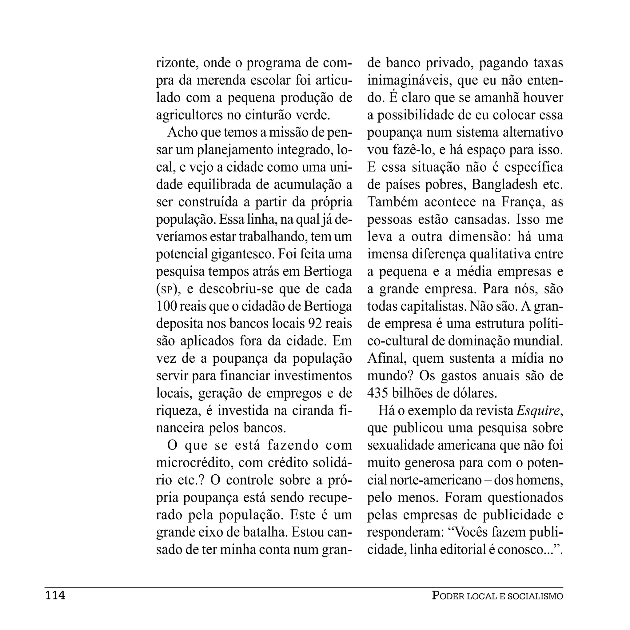 rizonte, onde o programa de com-        de banco privado, pagando taxas
      pra da merenda escolar foi articu-      inimagináveis, que eu não enten-
      lado com a pequena produção de          do. É claro que se amanhã houver
      agricultores no cinturão verde.         a possibilidade de eu colocar essa
        Acho que temos a missão de pen-       poupança num sistema alternativo
      sar um planejamento integrado, lo-      vou fazê-lo, e há espaço para isso.
      cal, e vejo a cidade como uma uni-      E essa situação não é específica
      dade equilibrada de acumulação a        de países pobres, Bangladesh etc.
      ser construída a partir da própria      Também acontece na França, as
      população. Essa linha, na qual já de-   pessoas estão cansadas. Isso me
      veríamos estar trabalhando, tem um      leva a outra dimensão: há uma
      potencial gigantesco. Foi feita uma     imensa diferença qualitativa entre
      pesquisa tempos atrás em Bertioga       a pequena e a média empresas e
      (SP), e descobriu-se que de cada        a grande empresa. Para nós, são
      100 reais que o cidadão de Bertioga     todas capitalistas. Não são. A gran-
      deposita nos bancos locais 92 reais     de empresa é uma estrutura políti-
      são aplicados fora da cidade. Em        co-cultural de dominação mundial.
      vez de a poupança da população          Afinal, quem sustenta a mídia no
      servir para financiar investimentos     mundo? Os gastos anuais são de
      locais, geração de empregos e de        435 bilhões de dólares.
      riqueza, é investida na ciranda fi-       Há o exemplo da revista Esquire,
      nanceira pelos bancos.                  que publicou uma pesquisa sobre
        O que se está fazendo com             sexualidade americana que não foi
      microcrédito, com crédito solidá-       muito generosa para com o poten-
      rio etc.? O controle sobre a pró-       cial norte-americano – dos homens,
      pria poupança está sendo recupe-        pelo menos. Foram questionados
      rado pela população. Este é um          pelas empresas de publicidade e
      grande eixo de batalha. Estou can-      responderam: “Vocês fazem publi-
      sado de ter minha conta num gran-       cidade, linha editorial é conosco...”.


114                                                       PODER LOCAL E SOCIALISMO
 