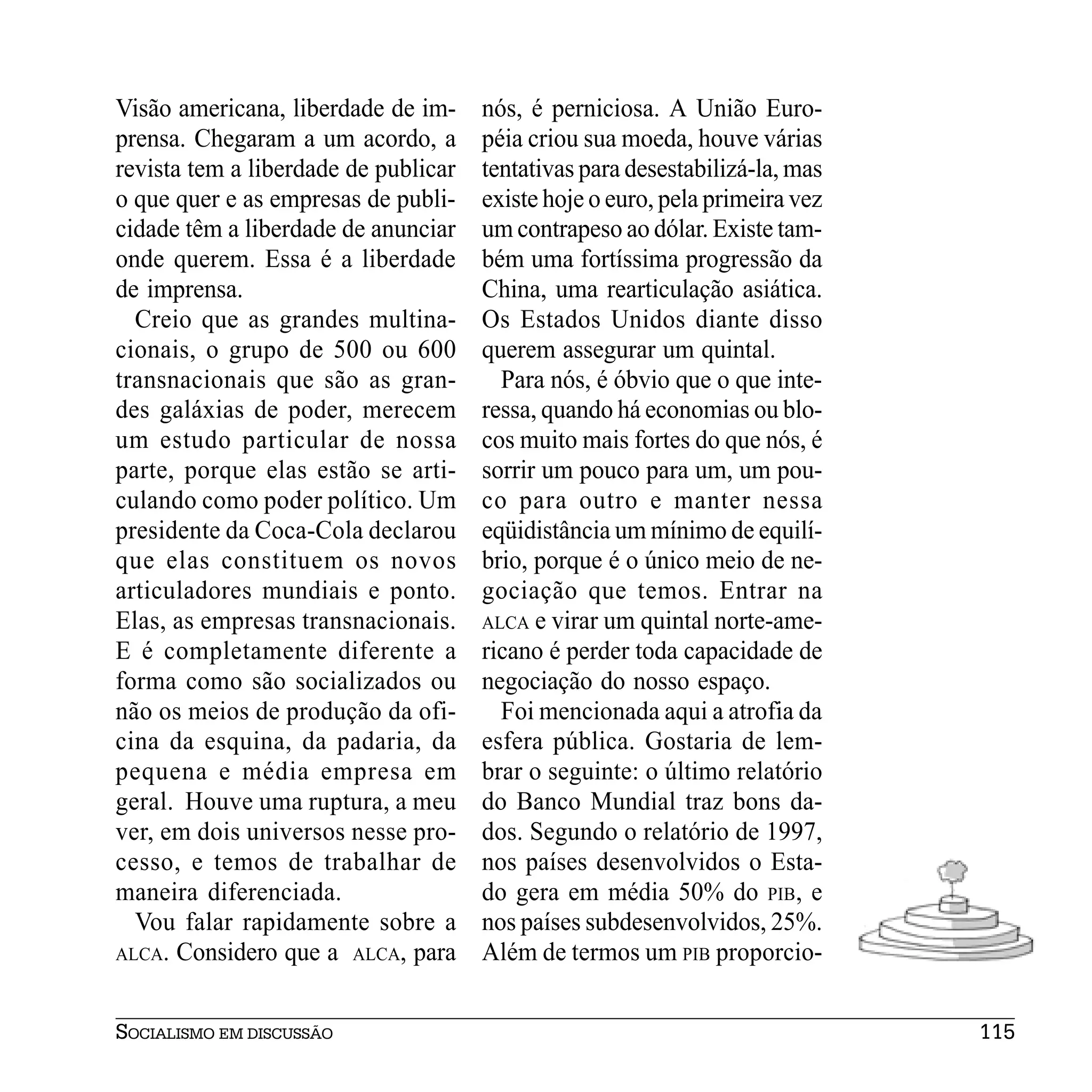 Visão americana, liberdade de im-     nós, é perniciosa. A União Euro-
prensa. Chegaram a um acordo, a       péia criou sua moeda, houve várias
revista tem a liberdade de publicar   tentativas para desestabilizá-la, mas
o que quer e as empresas de publi-    existe hoje o euro, pela primeira vez
cidade têm a liberdade de anunciar    um contrapeso ao dólar. Existe tam-
onde querem. Essa é a liberdade       bém uma fortíssima progressão da
de imprensa.                          China, uma rearticulação asiática.
  Creio que as grandes multina-       Os Estados Unidos diante disso
cionais, o grupo de 500 ou 600        querem assegurar um quintal.
transnacionais que são as gran-         Para nós, é óbvio que o que inte-
des galáxias de poder, merecem        ressa, quando há economias ou blo-
um estudo particular de nossa         cos muito mais fortes do que nós, é
parte, porque elas estão se arti-     sorrir um pouco para um, um pou-
culando como poder político. Um       co para outro e manter nessa
presidente da Coca-Cola declarou      eqüidistância um mínimo de equilí-
que elas constituem os novos          brio, porque é o único meio de ne-
articuladores mundiais e ponto.       gociação que temos. Entrar na
Elas, as empresas transnacionais.     ALCA e virar um quintal norte-ame-
E é completamente diferente a         ricano é perder toda capacidade de
forma como são socializados ou        negociação do nosso espaço.
não os meios de produção da ofi-        Foi mencionada aqui a atrofia da
cina da esquina, da padaria, da       esfera pública. Gostaria de lem-
pequena e média empresa em            brar o seguinte: o último relatório
geral. Houve uma ruptura, a meu       do Banco Mundial traz bons da-
ver, em dois universos nesse pro-     dos. Segundo o relatório de 1997,
cesso, e temos de trabalhar de        nos países desenvolvidos o Esta-
maneira diferenciada.                 do gera em média 50% do PIB, e
  Vou falar rapidamente sobre a       nos países subdesenvolvidos, 25%.
ALCA. Considero que a ALCA, para      Além de termos um PIB proporcio-


SOCIALISMO EM DISCUSSÃO                                                       115
 