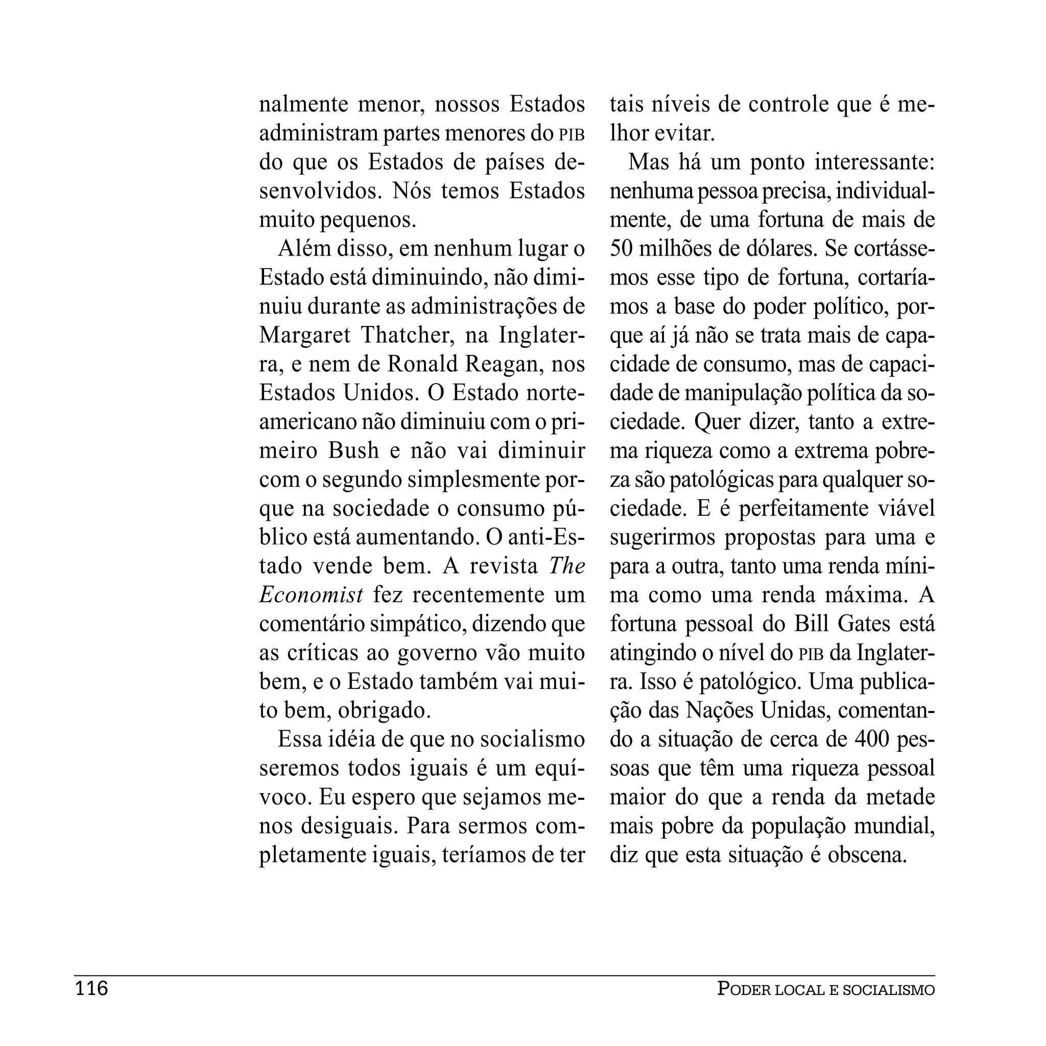 nalmente menor, nossos Estados       tais níveis de controle que é me-
      administram partes menores do PIB    lhor evitar.
      do que os Estados de países de-        Mas há um ponto interessante:
      senvolvidos. Nós temos Estados       nenhuma pessoa precisa, individual-
      muito pequenos.                      mente, de uma fortuna de mais de
        Além disso, em nenhum lugar o      50 milhões de dólares. Se cortásse-
      Estado está diminuindo, não dimi-    mos esse tipo de fortuna, cortaría-
      nuiu durante as administrações de    mos a base do poder político, por-
      Margaret Thatcher, na Inglater-      que aí já não se trata mais de capa-
      ra, e nem de Ronald Reagan, nos      cidade de consumo, mas de capaci-
      Estados Unidos. O Estado norte-      dade de manipulação política da so-
      americano não diminuiu com o pri-    ciedade. Quer dizer, tanto a extre-
      meiro Bush e não vai diminuir        ma riqueza como a extrema pobre-
      com o segundo simplesmente por-      za são patológicas para qualquer so-
      que na sociedade o consumo pú-       ciedade. E é perfeitamente viável
      blico está aumentando. O anti-Es-    sugerirmos propostas para uma e
      tado vende bem. A revista The        para a outra, tanto uma renda míni-
      Economist fez recentemente um        ma como uma renda máxima. A
      comentário simpático, dizendo que    fortuna pessoal do Bill Gates está
      as críticas ao governo vão muito     atingindo o nível do PIB da Inglater-
      bem, e o Estado também vai mui-      ra. Isso é patológico. Uma publica-
      to bem, obrigado.                    ção das Nações Unidas, comentan-
        Essa idéia de que no socialismo    do a situação de cerca de 400 pes-
      seremos todos iguais é um equí-      soas que têm uma riqueza pessoal
      voco. Eu espero que sejamos me-      maior do que a renda da metade
      nos desiguais. Para sermos com-      mais pobre da população mundial,
      pletamente iguais, teríamos de ter   diz que esta situação é obscena.




116                                                    PODER LOCAL E SOCIALISMO
 
