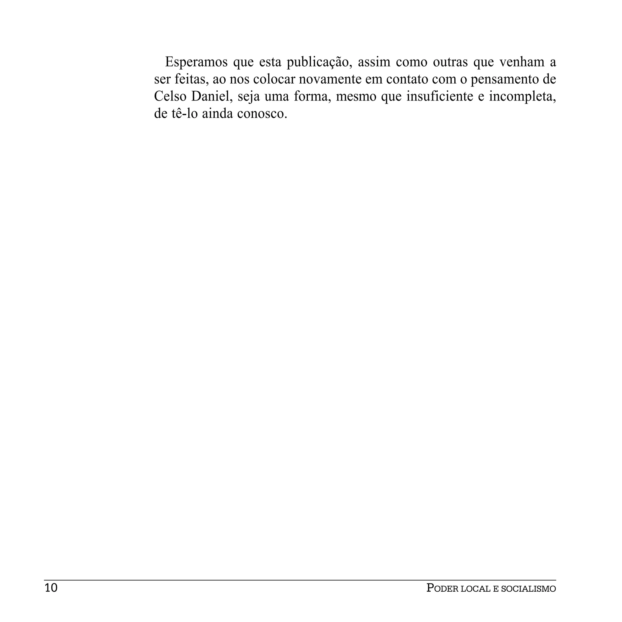 Esperamos que esta publicação, assim como outras que venham a
     ser feitas, ao nos colocar novamente em contato com o pensamento de
     Celso Daniel, seja uma forma, mesmo que insuficiente e incompleta,
     de tê-lo ainda conosco.




10                                                PODER LOCAL E SOCIALISMO
 