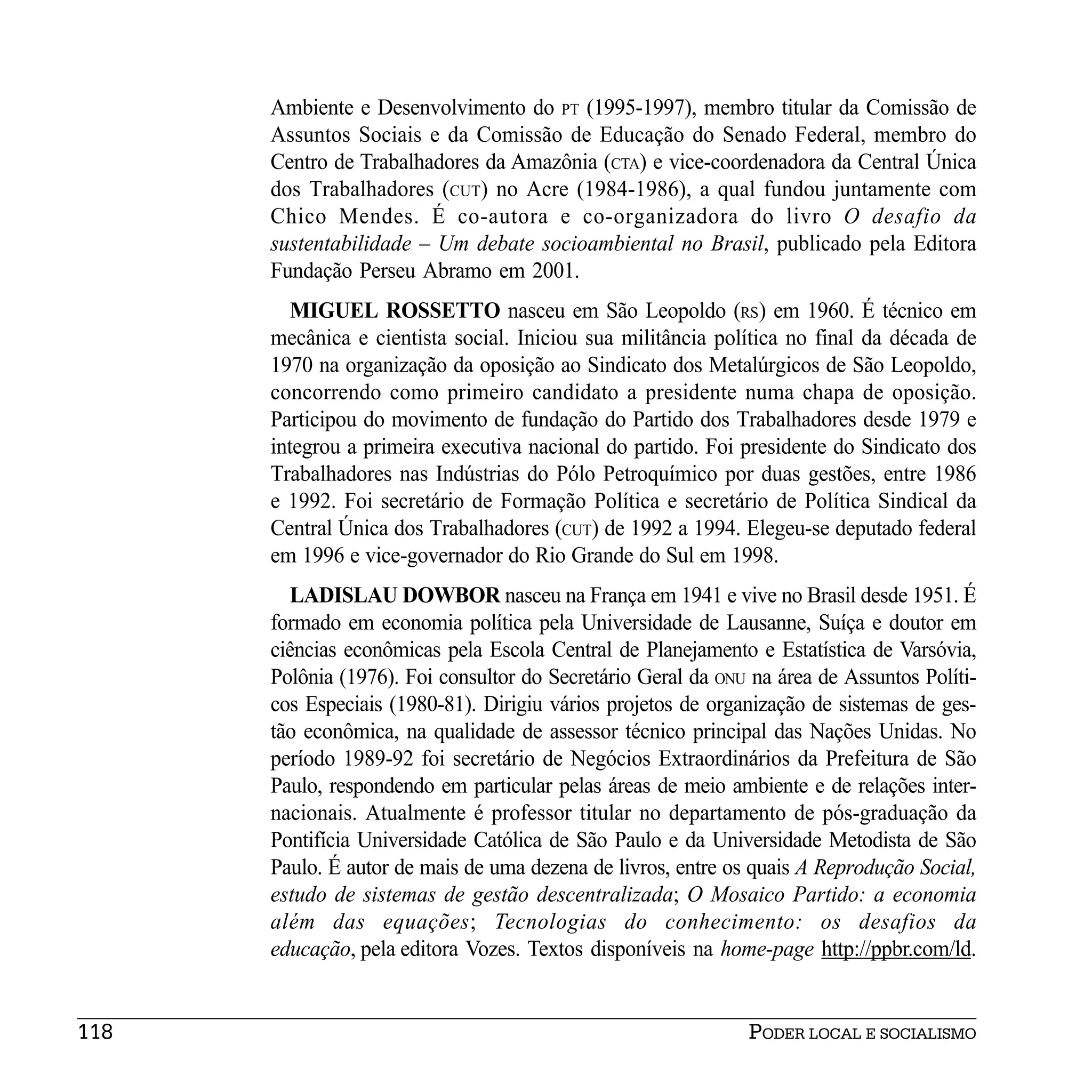 Ambiente e Desenvolvimento do PT (1995-1997), membro titular da Comissão de
      Assuntos Sociais e da Comissão de Educação do Senado Federal, membro do
      Centro de Trabalhadores da Amazônia (CTA) e vice-coordenadora da Central Única
      dos Trabalhadores (CUT) no Acre (1984-1986), a qual fundou juntamente com
      Chico Mendes. É co-autora e co-organizadora do livro O desafio da
      sustentabilidade – Um debate socioambiental no Brasil, publicado pela Editora
      Fundação Perseu Abramo em 2001.
         MIGUEL ROSSETTO nasceu em São Leopoldo (RS) em 1960. É técnico em
      mecânica e cientista social. Iniciou sua militância política no final da década de
      1970 na organização da oposição ao Sindicato dos Metalúrgicos de São Leopoldo,
      concorrendo como primeiro candidato a presidente numa chapa de oposição.
      Participou do movimento de fundação do Partido dos Trabalhadores desde 1979 e
      integrou a primeira executiva nacional do partido. Foi presidente do Sindicato dos
      Trabalhadores nas Indústrias do Pólo Petroquímico por duas gestões, entre 1986
      e 1992. Foi secretário de Formação Política e secretário de Política Sindical da
      Central Única dos Trabalhadores (CUT) de 1992 a 1994. Elegeu-se deputado federal
      em 1996 e vice-governador do Rio Grande do Sul em 1998.
         LADISLAU DOWBOR nasceu na França em 1941 e vive no Brasil desde 1951. É
      formado em economia política pela Universidade de Lausanne, Suíça e doutor em
      ciências econômicas pela Escola Central de Planejamento e Estatística de Varsóvia,
      Polônia (1976). Foi consultor do Secretário Geral da ONU na área de Assuntos Políti-
      cos Especiais (1980-81). Dirigiu vários projetos de organização de sistemas de ges-
      tão econômica, na qualidade de assessor técnico principal das Nações Unidas. No
      período 1989-92 foi secretário de Negócios Extraordinários da Prefeitura de São
      Paulo, respondendo em particular pelas áreas de meio ambiente e de relações inter-
      nacionais. Atualmente é professor titular no departamento de pós-graduação da
      Pontifícia Universidade Católica de São Paulo e da Universidade Metodista de São
      Paulo. É autor de mais de uma dezena de livros, entre os quais A Reprodução Social,
      estudo de sistemas de gestão descentralizada; O Mosaico Partido: a economia
      além das equações; Tecnologias do conhecimento: os desafios da
      educação, pela editora Vozes. Textos disponíveis na home-page http://ppbr.com/ld.


118                                                           PODER LOCAL E SOCIALISMO
 