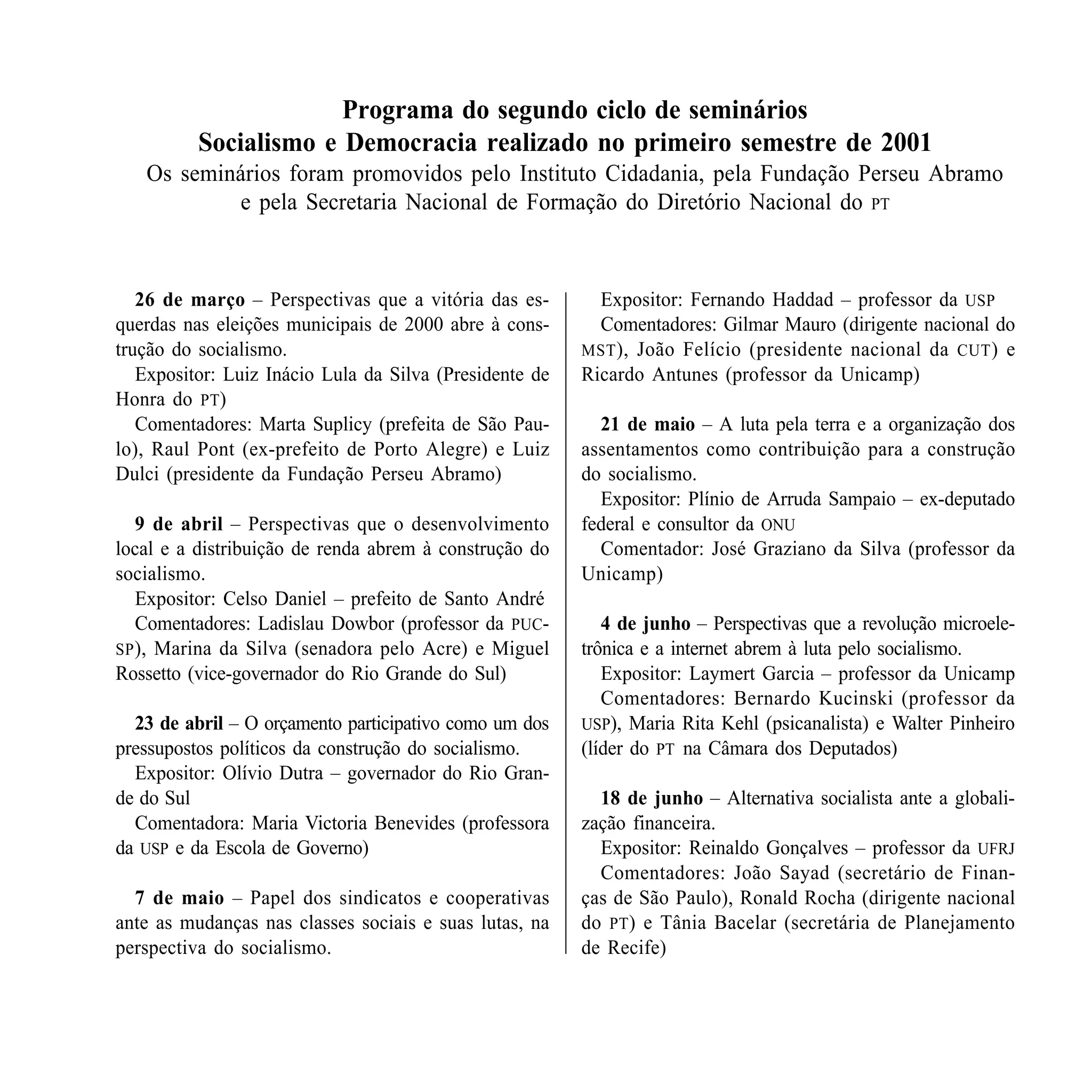 Programa do segundo ciclo de seminários
          Socialismo e Democracia realizado no primeiro semestre de 2001
   Os seminários foram promovidos pelo Instituto Cidadania, pela Fundação Perseu Abramo
           e pela Secretaria Nacional de Formação do Diretório Nacional do PT



   26 de março – Perspectivas que a vitória das es-        Expositor: Fernando Haddad – professor da USP
querdas nas eleições municipais de 2000 abre à cons-       Comentadores: Gilmar Mauro (dirigente nacional do
trução do socialismo.                                    MST ), João Felício (presidente nacional da CUT ) e
   Expositor: Luiz Inácio Lula da Silva (Presidente de   Ricardo Antunes (professor da Unicamp)
Honra do PT)
   Comentadores: Marta Suplicy (prefeita de São Pau-       21 de maio – A luta pela terra e a organização dos
lo), Raul Pont (ex-prefeito de Porto Alegre) e Luiz      assentamentos como contribuição para a construção
Dulci (presidente da Fundação Perseu Abramo)             do socialismo.
                                                           Expositor: Plínio de Arruda Sampaio – ex-deputado
   9 de abril – Perspectivas que o desenvolvimento       federal e consultor da ONU
local e a distribuição de renda abrem à construção do      Comentador: José Graziano da Silva (professor da
socialismo.                                              Unicamp)
   Expositor: Celso Daniel – prefeito de Santo André
   Comentadores: Ladislau Dowbor (professor da PUC-         4 de junho – Perspectivas que a revolução microele-
SP ), Marina da Silva (senadora pelo Acre) e Miguel      trônica e a internet abrem à luta pelo socialismo.
Rossetto (vice-governador do Rio Grande do Sul)             Expositor: Laymert Garcia – professor da Unicamp
                                                            Comentadores: Bernardo Kucinski (professor da
  23 de abril – O orçamento participativo como um dos    USP), Maria Rita Kehl (psicanalista) e Walter Pinheiro
pressupostos políticos da construção do socialismo.      (líder do PT na Câmara dos Deputados)
  Expositor: Olívio Dutra – governador do Rio Gran-
de do Sul                                                  18 de junho – Alternativa socialista ante a globali-
  Comentadora: Maria Victoria Benevides (professora      zação financeira.
da USP e da Escola de Governo)                             Expositor: Reinaldo Gonçalves – professor da UFRJ
                                                           Comentadores: João Sayad (secretário de Finan-
  7 de maio – Papel dos sindicatos e cooperativas        ças de São Paulo), Ronald Rocha (dirigente nacional
ante as mudanças nas classes sociais e suas lutas, na    do PT) e Tânia Bacelar (secretária de Planejamento
perspectiva do socialismo.                               de Recife)



SOCIALISMO EM DISCUSSÃO                                                                                   119
 