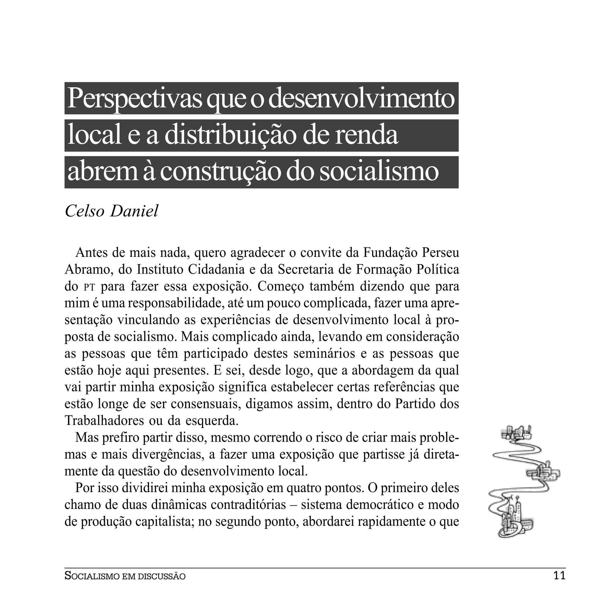 Perspectivas que o desenvolvimento
local e a distribuição de renda
abrem à construção do socialismo
Celso Daniel

  Antes de mais nada, quero agradecer o convite da Fundação Perseu
Abramo, do Instituto Cidadania e da Secretaria de Formação Política
do PT para fazer essa exposição. Começo também dizendo que para
mim é uma responsabilidade, até um pouco complicada, fazer uma apre-
sentação vinculando as experiências de desenvolvimento local à pro-
posta de socialismo. Mais complicado ainda, levando em consideração
as pessoas que têm participado destes seminários e as pessoas que
estão hoje aqui presentes. E sei, desde logo, que a abordagem da qual
vai partir minha exposição significa estabelecer certas referências que
estão longe de ser consensuais, digamos assim, dentro do Partido dos
Trabalhadores ou da esquerda.
  Mas prefiro partir disso, mesmo correndo o risco de criar mais proble-
mas e mais divergências, a fazer uma exposição que partisse já direta-
mente da questão do desenvolvimento local.
  Por isso dividirei minha exposição em quatro pontos. O primeiro deles
chamo de duas dinâmicas contraditórias – sistema democrático e modo
de produção capitalista; no segundo ponto, abordarei rapidamente o que


SOCIALISMO EM DISCUSSÃO                                                    11
 